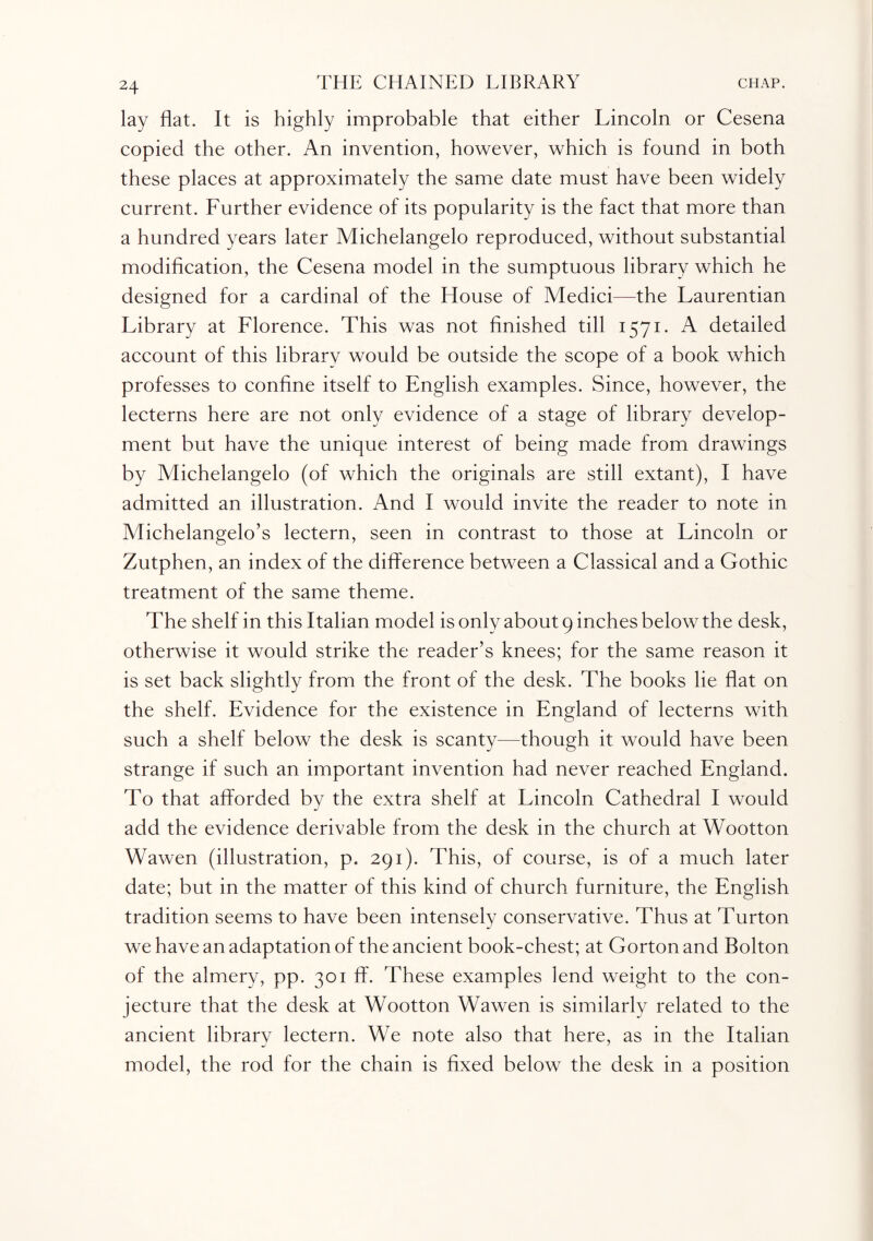 lay flat. It is highly improbable that either Lincoln or Cesena copied the other. An invention, however, which is found in both these places at approximately the same date must have been widely current. Further evidence of its popularity is the fact that more than a hundred years later Michelangelo reproduced, without substantial modification, the Cesena model in the sumptuous library which he designed for a cardinal of the House of Medici—the Laurentian Library at Florence. This was not finished till 1571. A detailed account of this library would be outside the scope of a book which professes to confine itself to English examples. Since, however, the lecterns here are not only evidence of a stage of library develop¬ ment but have the unique interest of being made from drawings by Michelangelo (of which the originals are still extant), I have admitted an illustration. And I would invite the reader to note in Michelangelo’s lectern, seen in contrast to those at Lincoln or Zutphen, an index of the difference between a Classical and a Gothic treatment of the same theme. The shelf in this Italian model is only about 9 inches below the desk, otherwise it would strike the reader’s knees; for the same reason it is set back slightly from the front of the desk. The books lie flat on the shelf. Evidence for the existence in England of lecterns with such a shelf below the desk is scanty—though it would have been strange if such an important invention had never reached England. To that afforded by the extra shelf at Lincoln Cathedral I would add the evidence derivable from the desk in the church at Wootton Wawen (illustration, p. 291). This, of course, is of a much later date; but in the matter of this kind of church furniture, the English tradition seems to have been intensely conservative. Thus at Turton we have an adaptation of the ancient book-chest; at Gorton and Bolton of the almery, pp. 301 ff. These examples lend weight to the con¬ jecture that the desk at Wootton Wawen is similarly related to the ancient library lectern. We note also that here, as in the Italian model, the rod for the chain is fixed below the desk in a position