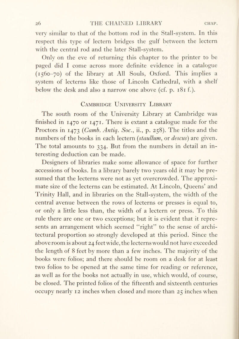 very similar to that of the bottom rod in the Stall-system. In this respect this type of lectern bridges the gulf between the lectern with the central rod and the later Stall-system. Only on the eve of returning this chapter to the printer to be paged did I come across more definite evidence in a catalogue (1560-70) of the library at All Souls, Oxford. This implies a system of lecterns like those of Lincoln Cathedral, with a shelf below the desk and also a narrow one above (cf. p. 181 f.). Cambridge University Library The south room of the University Library at Cambridge was finished in 1470 or 1471. There is extant a catalogue made for the Proctors in 1473 (Camb. Antiq. Soc., ii., p. 258). The titles and the numbers of the books in each lectern (staullum, or descns) are given. The total amounts to 334. But from the numbers in detail an in¬ teresting deduction can be made. Designers of libraries make some allowance of space for further accessions of books. In a library barely two years old it may be pre¬ sumed that the lecterns were not as yet overcrowded. The approxi¬ mate size of the lecterns can be estimated. At Lincoln, Queens’ and Trinity Hall, and in libraries on the Stall-system, the width of the central avenue between the rows of lecterns or presses is equal to, or only a little less than, the width of a lectern or press. To this rule there are one or two exceptions; but it is evident that it repre¬ sents an arrangement which seemed “right” to the sense of archi¬ tectural proportion so strongly developed at this period. Since the above room is about 24 feet wide, the lecterns would not have exceeded the length of 8 feet by more than a few inches. The majority of the books were folios; and there should be room on a desk for at least two folios to be opened at the same time for reading or reference, as well as for the books not actually in use, which would, of course, be closed. The printed folios of the fifteenth and sixteenth centuries occupy nearly 12 inches when closed and more than 25 inches when