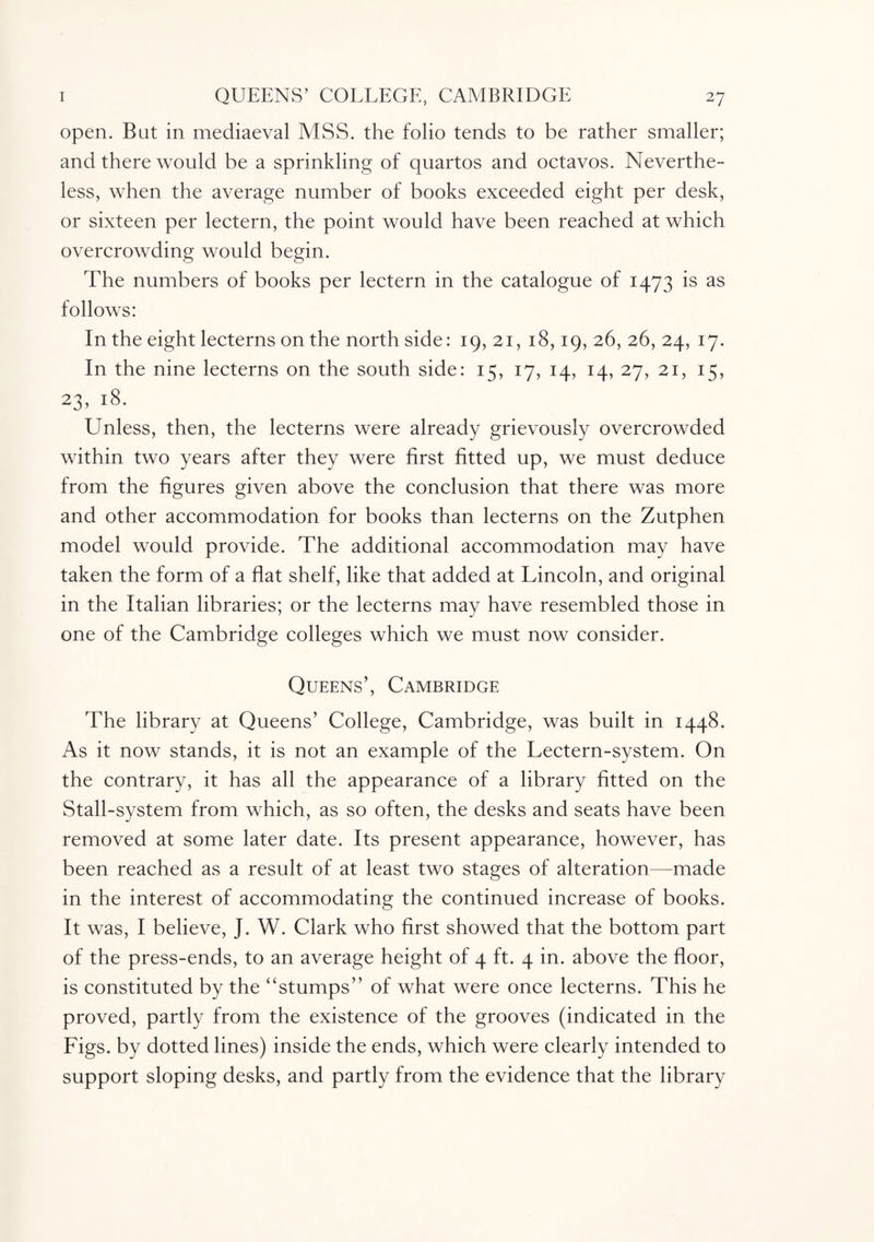 open. Bat in mediaeval MSS. the folio tends to be rather smaller; and there would be a sprinkling of quartos and octavos. Neverthe¬ less, when the average number of books exceeded eight per desk, or sixteen per lectern, the point would have been reached at which overcrowding would begin. The numbers of books per lectern in the catalogue of 1473 is as follows: In the eight lecterns on the north side: 19,21,18,19,26, 26, 24, 17. In the nine lecterns on the south side: 15, 17, 14, 14, 27, 21, 15, 23, 18. Unless, then, the lecterns were already grievously overcrowded within two years after they were first fitted up, we must deduce from the figures given above the conclusion that there was more and other accommodation for books than lecterns on the Zutphen model would provide. The additional accommodation may have taken the form of a flat shelf, like that added at Lincoln, and original in the Italian libraries; or the lecterns may have resembled those in one of the Cambridge colleges which we must now consider. Queens’, Cambridge The library at Queens’ College, Cambridge, was built in 1448. As it now stands, it is not an example of the Lectern-system. On the contrary, it has all the appearance of a library fitted on the Stall-system from which, as so often, the desks and seats have been removed at some later date. Its present appearance, however, has been reached as a result of at least two stages of alteration—made in the interest of accommodating the continued increase of books. It was, I believe, J. W. Clark who first showed that the bottom part of the press-ends, to an average height of 4 ft. 4 in. above the floor, is constituted by the “stumps” of what were once lecterns. This he proved, partly from the existence of the grooves (indicated in the Figs, by dotted lines) inside the ends, which were clearly intended to support sloping desks, and partly from the evidence that the library