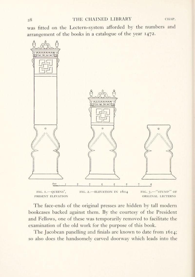 was fitted on the Lectern-system afforded by the numbers and arrangement of the books in a catalogue of the year 1472. feet I 2 3 4 5 6 7 8 I n 1 1 1 I 1 1 1 1 1 I-1_I_2_]_|_|_I FIG. I.-QUEENS’, EIG. 2.-ELEVATION IN 1614 FIG. 3.-“STUMP” OF PRESENT ELEVATION ORIGINAL LECTERNS The face-ends of the original presses are hidden by tall modern bookcases backed against them. Bv the courtesy of the President and Fellows, one of these was temporarily removed to facilitate the examination of the old work for the purpose of this book. The Jacobean panelling and finials are known to date from 1614; so also does the handsomely carved doorway which leads into the