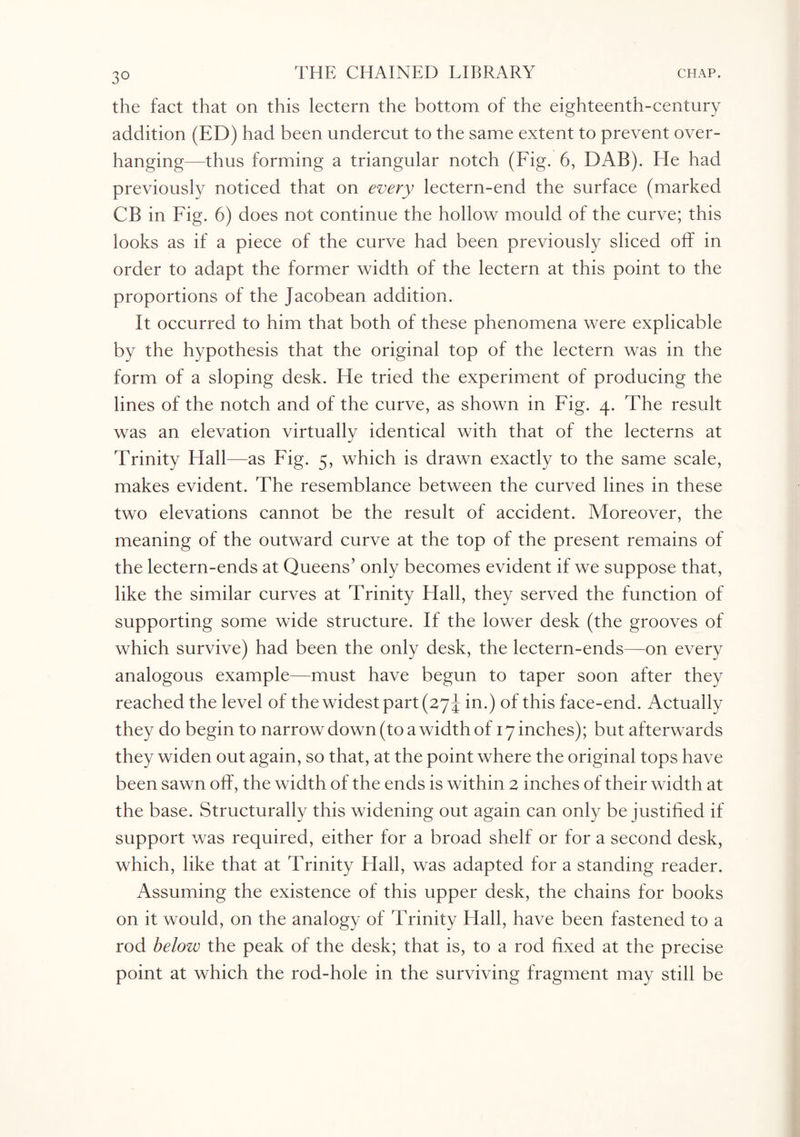 the fact that on this lectern the bottom of the eighteenth-century addition (ED) had been undercut to the same extent to prevent over¬ hanging—thus forming a triangular notch (Fig. 6, DAB). He had previously noticed that on every lectern-end the surface (marked CB in Fig. 6) does not continue the hollow mould of the curve; this looks as if a piece of the curve had been previously sliced off in order to adapt the former width of the lectern at this point to the proportions of the Jacobean addition. It occurred to him that both of these phenomena were explicable by the hypothesis that the original top of the lectern was in the form of a sloping desk. He tried the experiment of producing the lines of the notch and of the curve, as shown in Fig. 4. The result was an elevation virtually identical with that of the lecterns at Trinity Hall—as Fig. 5, which is drawn exactly to the same scale, makes evident. The resemblance between the curved lines in these two elevations cannot be the result of accident. Moreover, the meaning of the outward curve at the top of the present remains of the lectern-ends at Queens’ only becomes evident if we suppose that, like the similar curves at Trinity Hall, they served the function of supporting some wide structure. If the lower desk (the grooves of which survive) had been the only desk, the lectern-ends—on every analogous example—must have begun to taper soon after they reached the level of the widest part (27 J in.) of this face-end. Actually they do begin to narrow down (to a width of 17 inches); but afterwards they widen out again, so that, at the point where the original tops have been sawn off, the width of the ends is within 2 inches of their width at the base. Structurally this widening out again can only be justified if support was required, either for a broad shelf or for a second desk, which, like that at Trinity Flail, was adapted for a standing reader. Assuming the existence of this upper desk, the chains for books on it would, on the analogy of Trinity Hall, have been fastened to a rod below the peak of the desk; that is, to a rod fixed at the precise point at which the rod-hole in the surviving fragment may still be