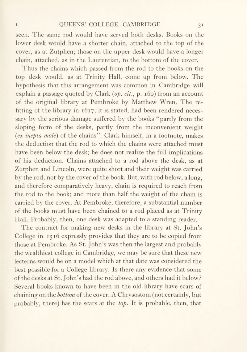 seen. The same rod would have served both desks. Books on the lower desk would have a shorter chain, attached to the top of the cover, as at Zutphen; those on the upper desk would have a longer chain, attached, as in the Laurentian, to the bottom of the cover. Thus the chains which passed from the rod to the books on the top desk would, as at Trinity Hall, come up from below. The hypothesis that this arrangement was common in Cambridge will explain a passage quoted by Clark (op. cit., p. 160) from an account of the original library at Pembroke by Matthew Wren. The re¬ fitting of the library in 1617, it is stated, had been rendered neces¬ sary by the serious damage suffered by the books “partly from the sloping form of the desks, partly from the inconvenient weight (ex inepta mole) of the chains”. Clark himself, in a footnote, makes the deduction that the rod to which the chains were attached must have been below the desk; he does not realize the full implications of his deduction. Chains attached to a rod above the desk, as at Zutphen and Lincoln, were quite short and their weight was carried by the rod, not by the cover of the book. But, with rod below, a long, and therefore comparatively heavy, chain is required to reach from the rod to the book; and more than half the weight of the chain is carried by the cover. At Pembroke, therefore, a substantial number of the books must have been chained to a rod placed as at Trinity Hall. Probably, then, one desk was adapted to a standing reader. The contract for making new desks in the library at St. John’s College in 1516 expressly provides that they are to be copied from those at Pembroke. As St. John’s was then the largest and probably the wealthiest college in Cambridge, we may be sure that these new lecterns would be on a model which at that date was considered the best possible for a College library. Is there any evidence that some of the desks at St. John’s had the rod above, and others had it below? Several books known to have been in the old library have scars of chaining on the bottom of the cover. A Chrysostom (not certainly, but probably, there) has the scars at the top. It is probable, then, that