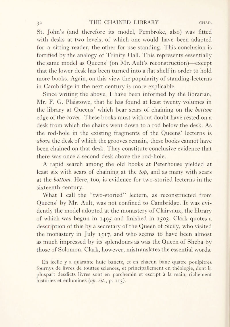 St. John’s (and therefore its model, Pembroke, also) was fitted with desks at two levels, of which one would have been adapted for a sitting reader, the other for use standing. This conclusion is fortified by the analogy of Trinity Hall. This represents essentially the same model as Queens’ (on Mr. Ault’s reconstruction)—except that the lower desk has been turned into a flat shelf in order to hold more books. Again, on this view the popularity of standing-lecterns in Cambridge in the next century is more explicable. Since writing the above, I have been informed by the librarian, Mr. F. G. Plaistowe, that he has found at least twenty volumes in the library at Queens’ which bear scars of chaining on the bottom edge of the cover. These books must without doubt have rested on a desk from which the chains went down to a rod below the desk. As the rod-hole in the existing fragments of the Queens’ lecterns is above the desk of which the grooves remain, these books cannot have been chained on that desk. They constitute conclusive evidence that there was once a second desk above the rod-hole. A rapid search among the old books at Peterhouse yielded at least six with scars of chaining at the top, and as many with scars at the bottom. Here, too, is evidence for two-storied lecterns in the sixteenth century. What I call the “two-storied” lectern, as reconstructed from Queens’ by Mr. Ault, was not confined to Cambridge. It was evi¬ dently the model adopted at the monastery of Clairvaux, the library of which was begun in 1495 and finished in 1503. Clark quotes a description of this by a secretary of the Queen of Sicily, who visited the monastery in July 1517, and who seems to have been almost as much impressed by its splendours as was the Queen of Sheba by those of Solomon. Clark, however, mistranslates the essential words. En icelle y a quarante huic banctz, et en chacun banc quatre poulpitres fournys de livres de touttes sciences, et principal lenient en theologie, dont la pluspart desdicts livres sont en parchemin et escript a la main, richement historiez et enluminez (op. cit., p. 113).