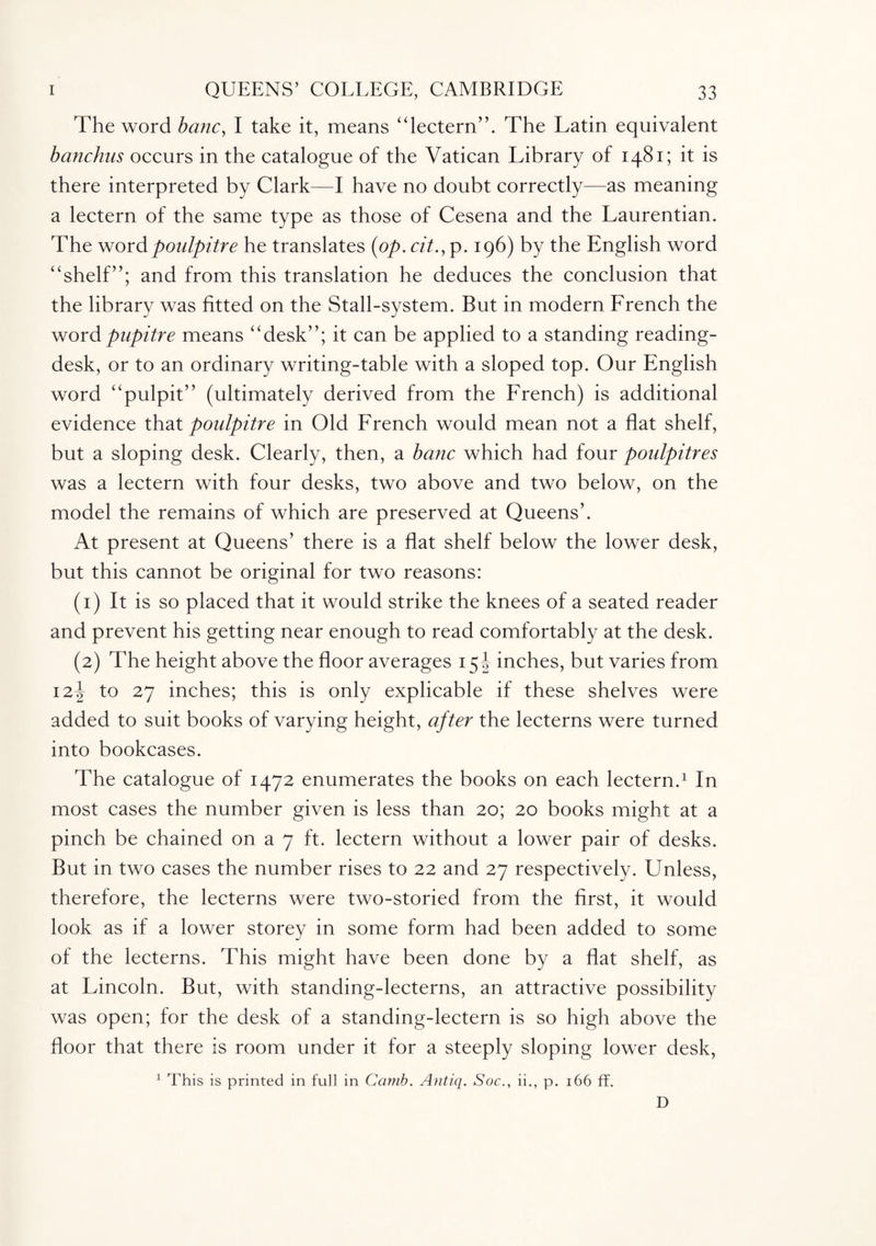 The word banc, I take it, means “lectern”. The Latin equivalent banchus occurs in the catalogue of the Vatican Library of 1481; it is there interpreted by Clark—I have no doubt correctly—as meaning a lectern of the same type as those of Cesena and the Laurentian. The word poulpitre he translates {op. cit., p. 196) by the English word “shelf”; and from this translation he deduces the conclusion that the library was fitted on the Stall-system. But in modern French the wordpupitre means “desk”; it can be applied to a standing reading- desk, or to an ordinary writing-table with a sloped top. Our English word “pulpit” (ultimately derived from the French) is additional evidence that poulpitre in Old French would mean not a flat shelf, but a sloping desk. Clearly, then, a banc which had four poulpitres was a lectern with four desks, two above and two below, on the model the remains of which are preserved at Queens’. At present at Queens’ there is a flat shelf below the lower desk, but this cannot be original for two reasons: (1) It is so placed that it would strike the knees of a seated reader and prevent his getting near enough to read comfortably at the desk. (2) The height above the floor averages 15 ! inches, but varies from i2rr to 27 inches; this is only explicable if these shelves were added to suit books of varying height, after the lecterns were turned into bookcases. The catalogue of 1472 enumerates the books on each lectern.1 In most cases the number given is less than 20; 20 books might at a pinch be chained on a 7 ft. lectern without a lower pair of desks. But in two cases the number rises to 22 and 27 respectively. Unless, therefore, the lecterns were two-storied from the first, it would look as if a lower storey in some form had been added to some of the lecterns. This might have been done by a flat shelf, as at Lincoln. But, with standing-lecterns, an attractive possibility was open; for the desk of a standing-lectern is so high above the floor that there is room under it for a steeply sloping lower desk, 1 This is printed in full in Camb. Antiq. Soc., ii., p. 166 ff. D