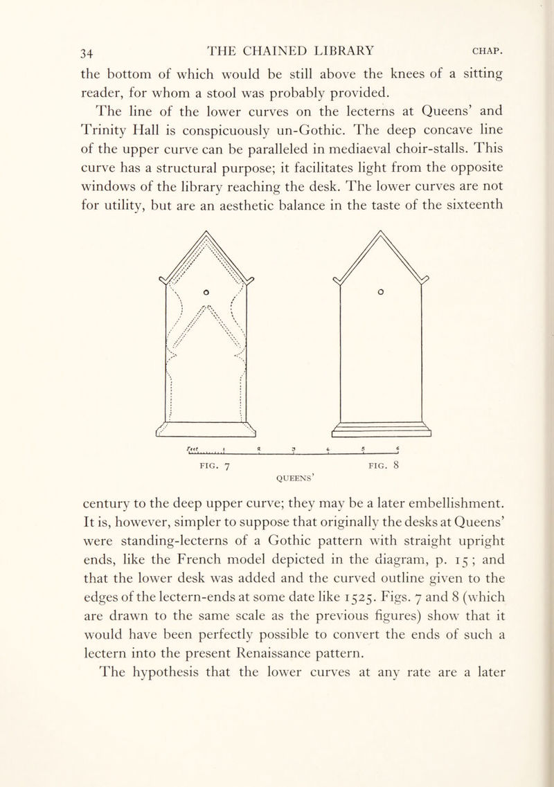 the bottom of which would be still above the knees of a sitting reader, for whom a stool was probably provided. The line of the lower curves on the lecterns at Queens’ and Trinity Hall is conspicuously un-Gothic. The deep concave line of the upper curve can be paralleled in mediaeval choir-stalls. This curve has a structural purpose; it facilitates light from the opposite windows of the library reaching the desk. The lower curves are not for utility, but are an aesthetic balance in the taste of the sixteenth century to the deep upper curve; they may be a later embellishment. It is, however, simpler to suppose that originally the desks at Queens’ were standing-lecterns of a Gothic pattern with straight upright ends, like the French model depicted in the diagram, p. 15 ; and that the lower desk was added and the curved outline given to the edges of the lectern-ends at some date like 1525. Figs. 7 and 8 (which are drawn to the same scale as the previous figures) show that it would have been perfectly possible to convert the ends of such a lectern into the present Renaissance pattern. The hypothesis that the lower curves at any rate are a later