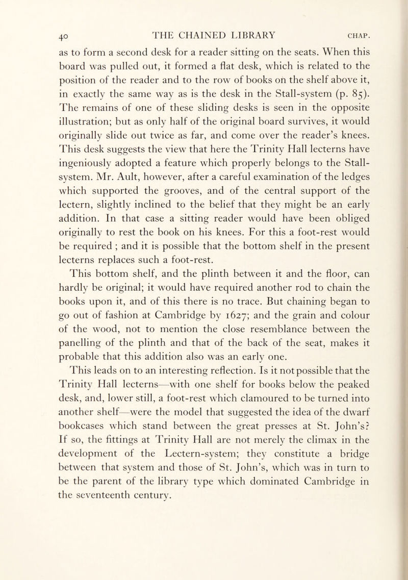as to form a second desk for a reader sitting on the seats. When this board was pulled out, it formed a flat desk, which is related to the position of the reader and to the row of books on the shelf above it, in exactly the same way as is the desk in the Stall-system (p. 85). The remains of one of these sliding desks is seen in the opposite illustration; but as only half of the original board survives, it would originally slide out twice as far, and come over the reader’s knees. This desk suggests the view that here the Trinity Hall lecterns have ingeniously adopted a feature which properly belongs to the Stall- system. Mr. Ault, however, after a careful examination of the ledges which supported the grooves, and of the central support of the lectern, slightly inclined to the belief that they might be an early addition. In that case a sitting reader would have been obliged originally to rest the book on his knees. For this a foot-rest would be required ; and it is possible that the bottom shelf in the present lecterns replaces such a foot-rest. This bottom shelf, and the plinth between it and the floor, can hardly be original; it would have required another rod to chain the books upon it, and of this there is no trace. But chaining began to go out of fashion at Cambridge by 1627; and the grain and colour of the wood, not to mention the close resemblance between the panelling of the plinth and that of the back of the seat, makes it probable that this addition also was an early one. This leads on to an interesting reflection. Is it not possible that the Trinity Hall lecterns—with one shelf for books below the peaked desk, and, lower still, a foot-rest which clamoured to be turned into another shelf—were the model that suggested the idea of the dwarf bookcases which stand between the great presses at St. John’s? If so, the fittings at Trinity Hall are not merely the climax in the development of the Lectern-system; they constitute a bridge between that system and those of St. John’s, which was in turn to be the parent of the library type which dominated Cambridge in the seventeenth century.