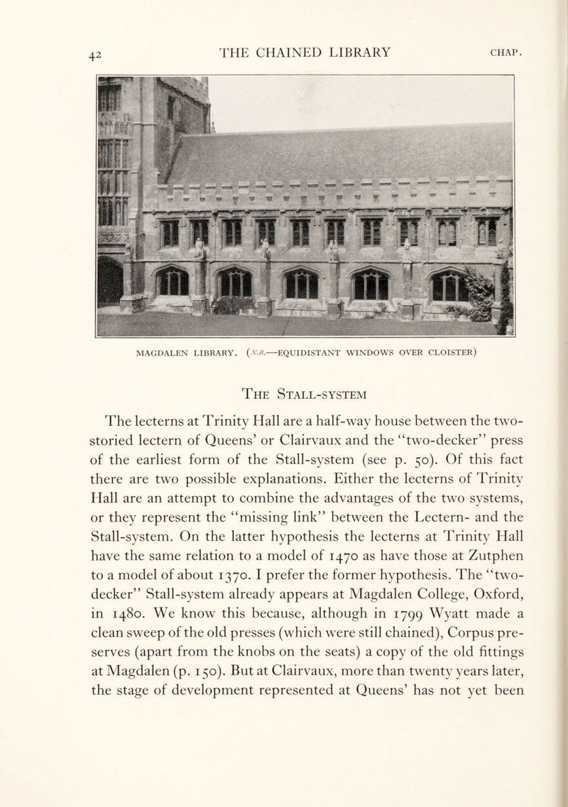 MAGDALEN LIBRARY. {n.B.-EQUIDISTANT WINDOWS OVER CLOISTER) The Stall-system The lecterns at Trinity Hall are a half-way house between the two- storied lectern of Queens’ or Clairvaux and the “two-decker” press of the earliest form of the Stall-system (see p. 50). Of this fact there are two possible explanations. Either the lecterns of Trinity Hall are an attempt to combine the advantages of the two systems, or they represent the “missing link” between the Lectern- and the Stall-system. On the latter hypothesis the lecterns at Trinity Hall have the same relation to a model of 1470 as have those at Zutphen to a model of about 1370. I prefer the former hypothesis. The “two- decker” Stall-system already appears at Magdalen College, Oxford, in 1480. We know this because, although in 1799 Wyatt made a clean sweep of the old presses (which were still chained), Corpus pre¬ serves (apart from the knobs on the seats) a copy of the old fittings at Magdalen (p. 150). But at Clairvaux, more than twenty years later, the stage of development represented at Queens’ has not yet been