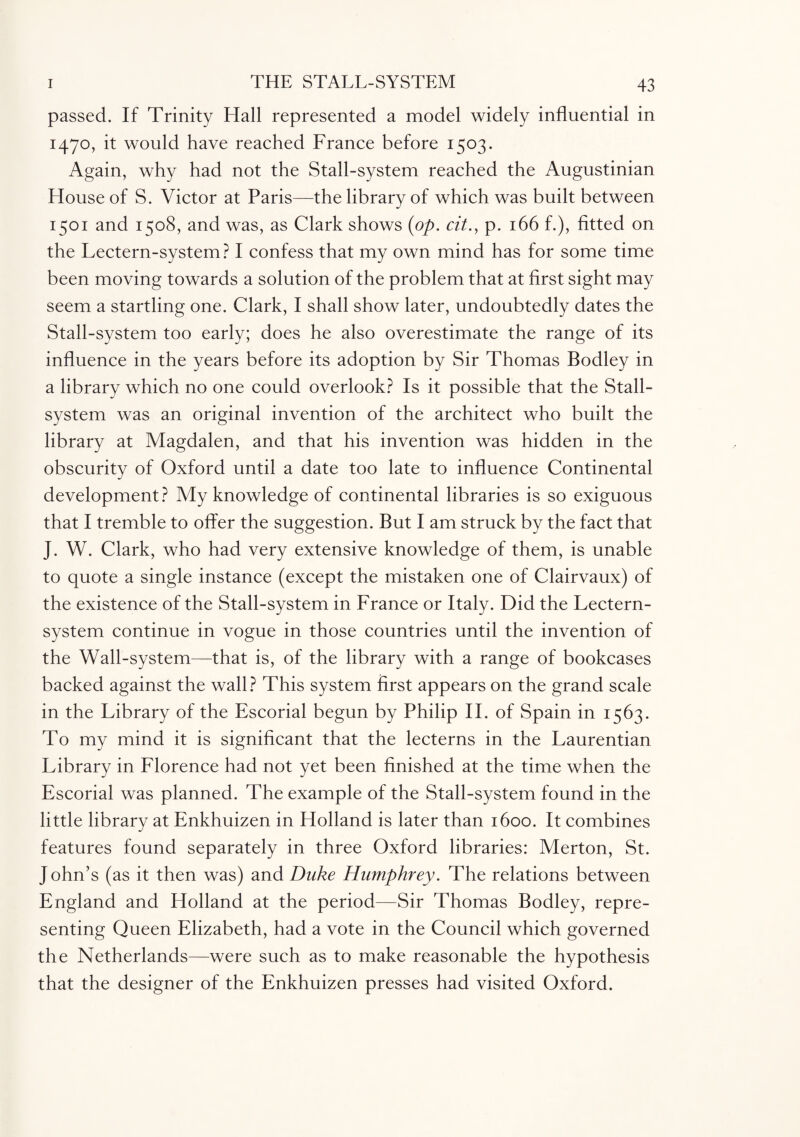passed. If Trinity Hall represented a model widely influential in 1470, it would have reached France before 1503. Again, why had not the Stall-system reached the Augustinian House of S. Victor at Paris—the library of which was built between 1501 and 1508, and was, as Clark shows {op. cit., p. 166 f.), fitted on the Lectern-system? I confess that my own mind has for some time been moving towards a solution of the problem that at first sight may seem a startling one. Clark, I shall show later, undoubtedly dates the Stall-system too early; does he also overestimate the range of its influence in the years before its adoption by Sir Thomas Bodley in a library which no one could overlook? Is it possible that the Stall- system was an original invention of the architect who built the library at Magdalen, and that his invention was hidden in the obscurity of Oxford until a date too late to influence Continental development? My knowledge of continental libraries is so exiguous that I tremble to offer the suggestion. But I am struck by the fact that J. W. Clark, who had very extensive knowledge of them, is unable to quote a single instance (except the mistaken one of Clairvaux) of the existence of the Stall-system in France or Italy. Did the Lectern- system continue in vogue in those countries until the invention of the Wall-system—that is, of the library with a range of bookcases backed against the wall? This system first appears on the grand scale in the Library of the Escorial begun by Philip II. of Spain in 1563. To my mind it is significant that the lecterns in the Laurentian Library in Florence had not yet been finished at the time when the Escorial was planned. The example of the Stall-system found in the little library at Enkhuizen in Holland is later than 1600. It combines features found separately in three Oxford libraries: Merton, St. J ohn’s (as it then was) and Duke Humphrey. The relations between England and Holland at the period—Sir Thomas Bodley, repre¬ senting Queen Elizabeth, had a vote in the Council which governed the Netherlands—were such as to make reasonable the hypothesis that the designer of the Enkhuizen presses had visited Oxford.