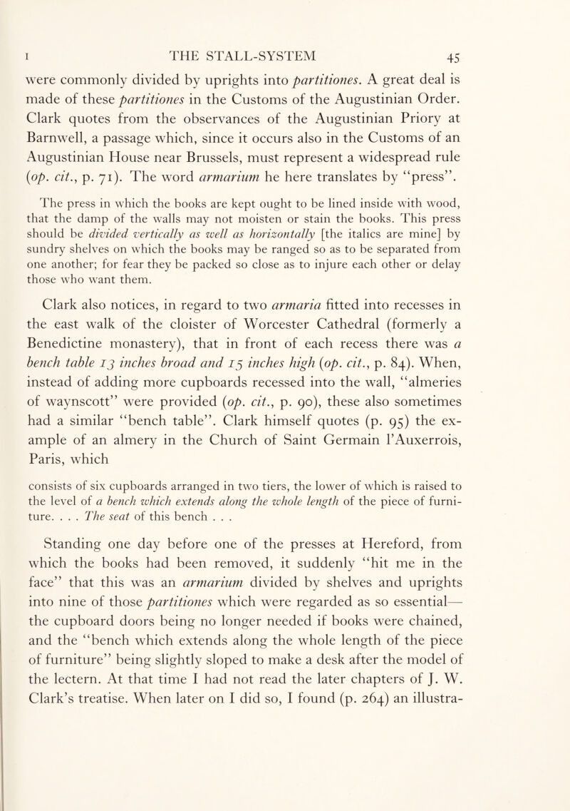 were commonly divided by uprights into partitiones. A great deal is made of these partitiones in the Customs of the Augustinian Order. Clark quotes from the observances of the Augustinian Priory at Barnwell, a passage which, since it occurs also in the Customs of an Augustinian House near Brussels, must represent a widespread rule (op. cit., p. 71). The word armarium he here translates by “press”. The press in which the books are kept ought to be lined inside with wood, that the damp of the walls may not moisten or stain the books. This press should be divided vertically as well as horizontally [the italics are mine] by sundry shelves on which the books may be ranged so as to be separated from one another; for fear they be packed so close as to injure each other or delay those who want them. Clark also notices, in regard to two armaria fitted into recesses in the east walk of the cloister of Worcester Cathedral (formerly a Benedictine monastery), that in front of each recess there was a bench table 13 inches broad and 13 inches high (op. cit., p. 84). When, instead of adding more cupboards recessed into the wall, “almeries of waynscott” were provided (op. cit., p. 90), these also sometimes had a similar “bench table”. Clark himself quotes (p. 95) the ex¬ ample of an almery in the Church of Saint Germain EAuxerrois, Paris, which consists of six cupboards arranged in two tiers, the lower of which is raised to the level of a bench which extends along the whole length of the piece of furni¬ ture. . . . The seat of this bench . . . Standing one day before one of the presses at Hereford, from which the books had been removed, it suddenly “hit me in the face” that this was an armarium divided by shelves and uprights into nine of those partitiones which were regarded as so essential— the cupboard doors being no longer needed if books were chained, and the “bench which extends along the whole length of the piece of furniture” being slightly sloped to make a desk after the model of the lectern. At that time I had not read the later chapters of J. W. Clark’s treatise. When later on I did so, I found (p. 264) an illustra-