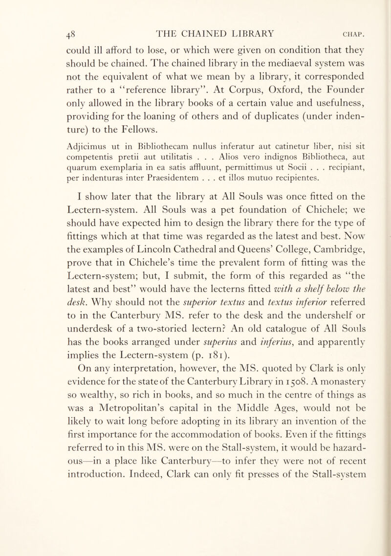 could ill afford to lose, or which were given on condition that they should be chained. The chained library in the mediaeval system was not the equivalent of what we mean by a library, it corresponded rather to a “reference library”. At Corpus, Oxford, the Founder only allowed in the library books of a certain value and usefulness, providing for the loaning of others and of duplicates (under inden¬ ture) to the Fellows. Adjicimus lit in Bibliothecam nullus inferatur aut catinetur liber, nisi sit competentis pretii aut utilitatis . . . Alios vero indignos Bibliotheca, aut quarum exemplaria in ea satis affluunt, permittimus ut Socii . . . recipiant, per indenturas inter Praesidentem . . . et illos mutuo recipientes. I show later that the library at All Souls was once fitted on the Lectern-system. All Souls was a pet foundation of Chichele; we should have expected him to design the library there for the type of fittings which at that time was regarded as the latest and best. Now the examples of Lincoln Cathedral and Queens’ College, Cambridge, prove that in Chichele’s time the prevalent form of fitting was the Lectern-system; but, I submit, the form of this regarded as “the latest and best” would have the lecterns fitted with a shelf below the desk. Why should not the superior textus and textus inferior referred to in the Canterbury MS. refer to the desk and the undershelf or underdesk of a two-storied lectern? An old catalogue of All Souls has the books arranged under superins and inferius, and apparently implies the Lectern-system (p. 181). On any interpretation, however, the MS. quoted by Clark is only evidence for the state of the Canterbury Library in 1 co8. A monastery so wealthy, so rich in books, and so much in the centre of things as was a Metropolitan’s capital in the Middle Ages, would not be likely to wait long before adopting in its library an invention of the first importance for the accommodation of books. Even if the fittings referred to in this MS. were on the Stall-system, it would be hazard¬ ous—in a place like Canterbury—to infer they were not of recent introduction. Indeed, Clark can only fit presses of the Stall-system