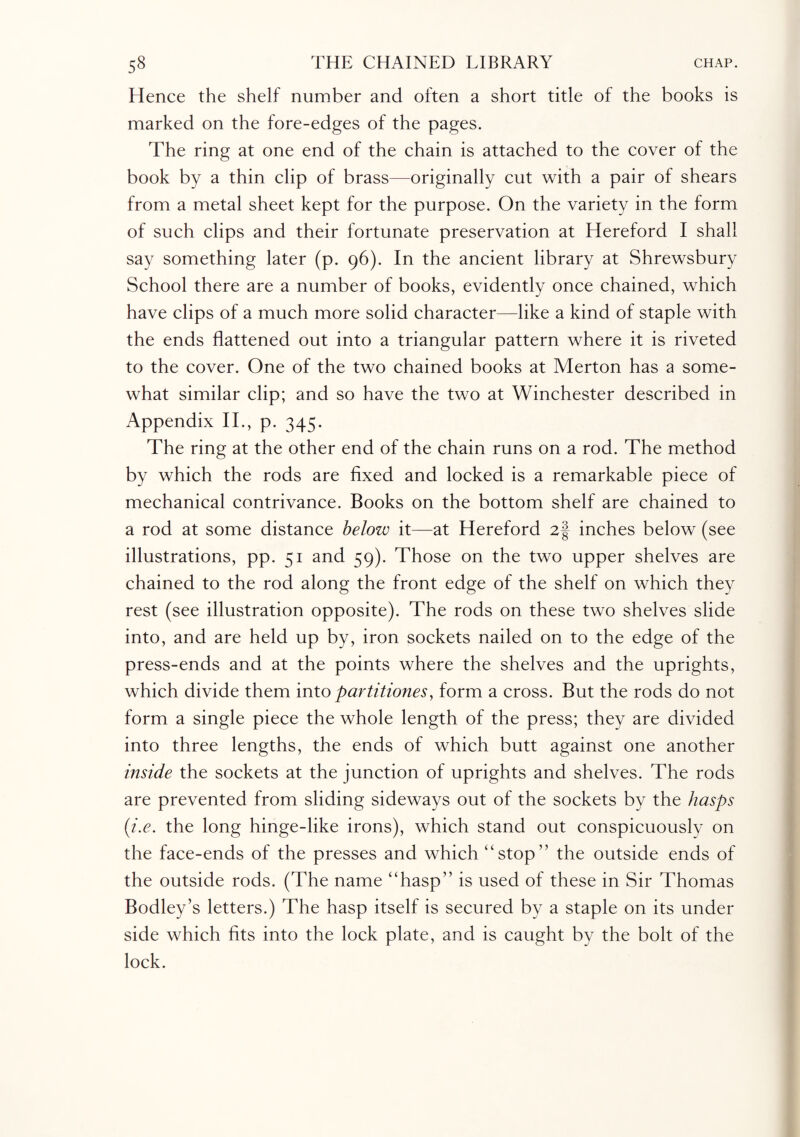 Hence the shelf number and often a short title of the books is marked on the fore-edges of the pages. The ring at one end of the chain is attached to the cover of the book by a thin clip of brass—originally cut with a pair of shears from a metal sheet kept for the purpose. On the variety in the form of such clips and their fortunate preservation at Hereford I shall say something later (p. 96). In the ancient library at Shrewsbury School there are a number of books, evidently once chained, which have clips of a much more solid character—like a kind of staple with the ends flattened out into a triangular pattern where it is riveted to the cover. One of the two chained books at Merton has a some¬ what similar clip; and so have the two at Winchester described in Appendix II., p. 345. The ring at the other end of the chain runs on a rod. The method by which the rods are fixed and locked is a remarkable piece of mechanical contrivance. Books on the bottom shelf are chained to a rod at some distance below it—at Hereford 2§ inches below (see illustrations, pp. 51 and 59). Those on the two upper shelves are chained to the rod along the front edge of the shelf on which they rest (see illustration opposite). The rods on these two shelves slide into, and are held up by, iron sockets nailed on to the edge of the press-ends and at the points where the shelves and the uprights, which divide them into partitiones, form a cross. But the rods do not form a single piece the whole length of the press; they are divided into three lengths, the ends of which butt against one another inside the sockets at the junction of uprights and shelves. The rods are prevented from sliding sideways out of the sockets by the hasps (i.e. the long hinge-like irons), which stand out conspicuously on the face-ends of the presses and which “stop” the outside ends of the outside rods. (The name “hasp” is used of these in Sir Thomas Bodley’s letters.) The hasp itself is secured by a staple on its under side which fits into the lock plate, and is caught by the bolt of the lock.