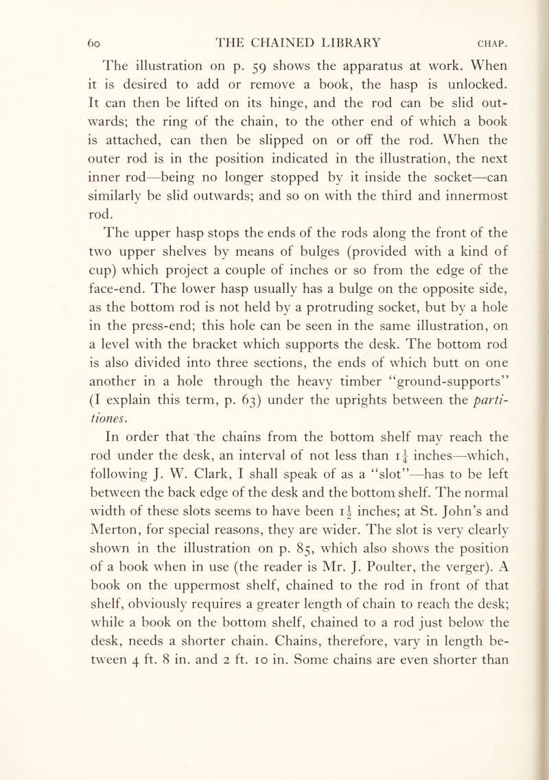 The illustration on p. 59 shows the apparatus at work. When it is desired to add or remove a book, the hasp is unlocked. It can then be lifted on its hinge, and the rod can be slid out¬ wards; the ring of the chain, to the other end of which a book is attached, can then be slipped on or off the rod. When the outer rod is in the position indicated in the illustration, the next inner rod—being no longer stopped by it inside the socket—can similarly be slid outwards; and so on with the third and innermost rod. The upper hasp stops the ends of the rods along the front of the two upper shelves by means of bulges (provided with a kind of cup) which project a couple of inches or so from the edge of the face-end. The lower hasp usually has a bulge on the opposite side, as the bottom rod is not held by a protruding socket, but by a hole in the press-end; this hole can be seen in the same illustration, on a level with the bracket which supports the desk. The bottom rod is also divided into three sections, the ends of which butt on one another in a hole through the heavy timber “ground-supports” (I explain this term, p. 63) under the uprights between the parti- tiones. In order that the chains from the bottom shelf may reach the rod under the desk, an interval of not less than i\ inches—which, following J. W. Clark, I shall speak of as a “slot”—has to be left between the back edge of the desk and the bottom shelf. The normal width of these slots seems to have been i| inches; at St. John’s and Merton, for special reasons, they are wider. The slot is very clearly shown in the illustration on p. 85, which also shows the position of a book when in use (the reader is Mr. J. Poulter, the verger). A book on the uppermost shelf, chained to the rod in front of that shelf, obviously requires a greater length of chain to reach the desk; while a book on the bottom shelf, chained to a rod just below the desk, needs a shorter chain. Chains, therefore, vary in length be¬ tween 4 ft. 8 in. and 2 ft. 10 in. Some chains are even shorter than