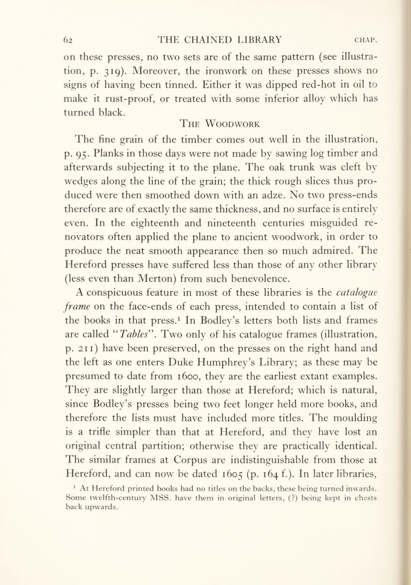 on these presses, no two sets are of the same pattern (see illustra¬ tion, p. 319). Moreover, the ironwork on these presses shows no signs of having been tinned. Either it was dipped red-hot in oil to make it rust-proof, or treated with some inferior alloy which has turned black. The Woodwork The fine grain of the timber comes out well in the illustration, p. 95. Planks in those days were not made by sawing log timber and afterwards subjecting it to the plane. The oak trunk was cleft by wedges along the line of the grain; the thick rough slices thus pro¬ duced were then smoothed down with an adze. No two press-ends therefore are of exactly the same thickness, and no surface is entirely even. In the eighteenth and nineteenth centuries misguided re¬ novators often applied the plane to ancient woodwork, in order to produce the neat smooth appearance then so much admired. The Hereford presses have suffered less than those of any other library (less even than Merton) from such benevolence. A conspicuous feature in most of these libraries is the catalogue frame on the face-ends of each press, intended to contain a list of the books in that press.1 In Bodley’s letters both lists and frames are called “Tables”. Two only of his catalogue frames (illustration, p. 211) have been preserved, on the presses on the right hand and the left as one enters Duke Humphrey’s Library; as these may be presumed to date from 1600, they are the earliest extant examples. They are slightly larger than those at Hereford; which is natural, since Bodley’s presses being two feet longer held more books, and therefore the lists must have included more titles. The moulding is a trifle simpler than that at Hereford, and they have lost an original central partition; otherwise they are practically identical. The similar frames at Corpus are indistinguishable from those at Hereford, and can now be dated 1605 (p. 164 f.). In later libraries, 1 At Hereford printed books had no titles on the backs, these being turned inwards. Some twelfth-century MSS. have them in original letters, (?) being kept in chests back upwards.