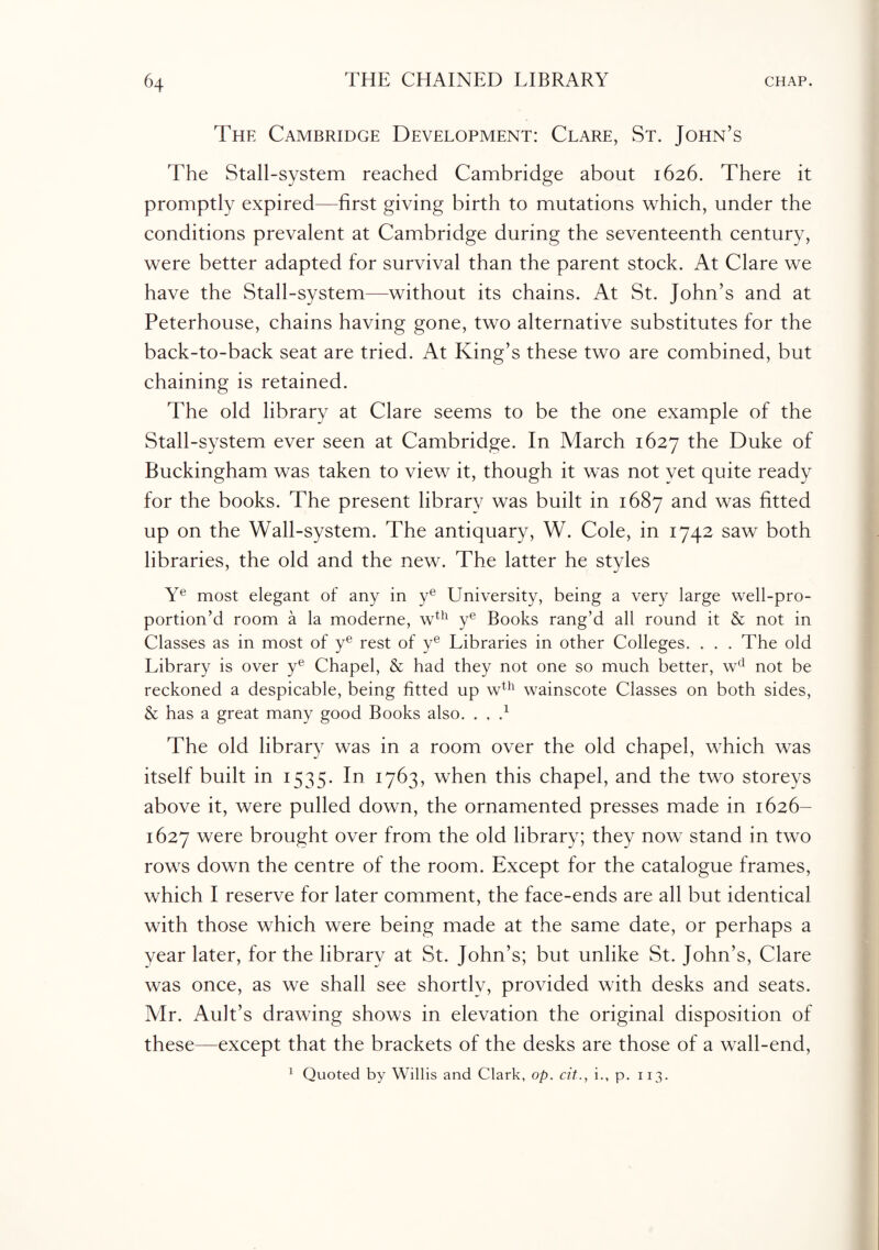 The Cambridge Development: Clare, St. John’s The Stall-system reached Cambridge about 1626. There it promptly expired—first giving birth to mutations which, under the conditions prevalent at Cambridge during the seventeenth century, were better adapted for survival than the parent stock. At Clare we have the Stall-system—without its chains. At St. John’s and at Peterhouse, chains having gone, two alternative substitutes for the back-to-back seat are tried. At King’s these two are combined, but chaining is retained. The old library at Clare seems to be the one example of the Stall-system ever seen at Cambridge. In March 1627 the Duke of Buckingham was taken to view it, though it was not yet quite ready for the books. The present library was built in 1687 and was fitted up on the Wall-system. The antiquary, W. Cole, in 1742 saw both libraries, the old and the new. The latter he styles Ye most elegant of any in ye University, being a very large well-pro- portion’d room a la moderne, wth ye Books rang’d all round it & not in Classes as in most of ye rest of ye Libraries in other Colleges. . . . The old Library is over ye Chapel, & had they not one so much better, wcl not be reckoned a despicable, being fitted up wth wainscote Classes on both sides, & has a great many good Books also. . . } The old library was in a room over the old chapel, which was itself built in 1535. In 1763, when this chapel, and the two storeys above it, were pulled down, the ornamented presses made in 1626- 1627 were brought over from the old library; they now stand in two rows down the centre of the room. Except for the catalogue frames, which I reserve for later comment, the face-ends are all but identical with those which were being made at the same date, or perhaps a year later, for the library at St. John’s; but unlike St. John’s, Clare was once, as we shall see shortlv, provided with desks and seats. Mr. Ault’s drawing shows in elevation the original disposition of these—except that the brackets of the desks are those of a wall-end, 1 Quoted by Willis and Clark, op. cit., i., p. 113.