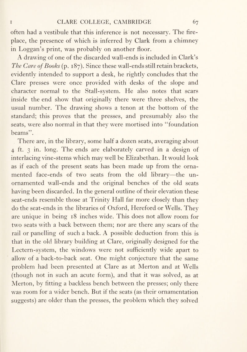often had a vestibule that this inference is not necessary. The fire¬ place, the presence of which is inferred by Clark from a chimney in Loggan’s print, was probably on another floor. A drawing of one of the discarded wall-ends is included in Clark’s The Care of Books (p. 187). Since these wall-ends still retain brackets, evidently intended to support a desk, he rightly concludes that the Clare presses were once provided with desks of the slope and character normal to the Stall-system. He also notes that scars inside the end show that originally there were three shelves, the usual number. The drawing shows a tenon at the bottom of the standard; this proves that the presses, and presumably also the seats, were also normal in that they were mortised into “foundation beams”. There are, in the library, some half a dozen seats, averaging about 4 ft. 3 in. long. The ends are elaborately carved in a design of interlacing vine-stems which may well be Elizabethan. It would look as if each of the present seats has been made up from the orna¬ mented face-ends of two seats from the old library—the un¬ ornamented wall-ends and the original benches of the old seats having been discarded. In the general outline of their elevation these seat-ends resemble those at Trinity Hall far more closely than they do the seat-ends in the libraries of Oxford, Hereford or Wells. They are unique in being 18 inches wide. This does not allow room for two seats with a back between them; nor are there any scars of the rail or panelling of such a back. A possible deduction from this is that in the old library building at Clare, originally designed for the Lectern-system, the windows were not sufficiently wide apart to allow of a back-to-back seat. One might conjecture that the same problem had been presented at Clare as at Merton and at Wells (though not in such an acute form), and that it was solved, as at Merton, by fitting a backless bench between the presses; only there was room for a wider bench. But if the seats (as their ornamentation suggests) are older than the presses, the problem which they solved