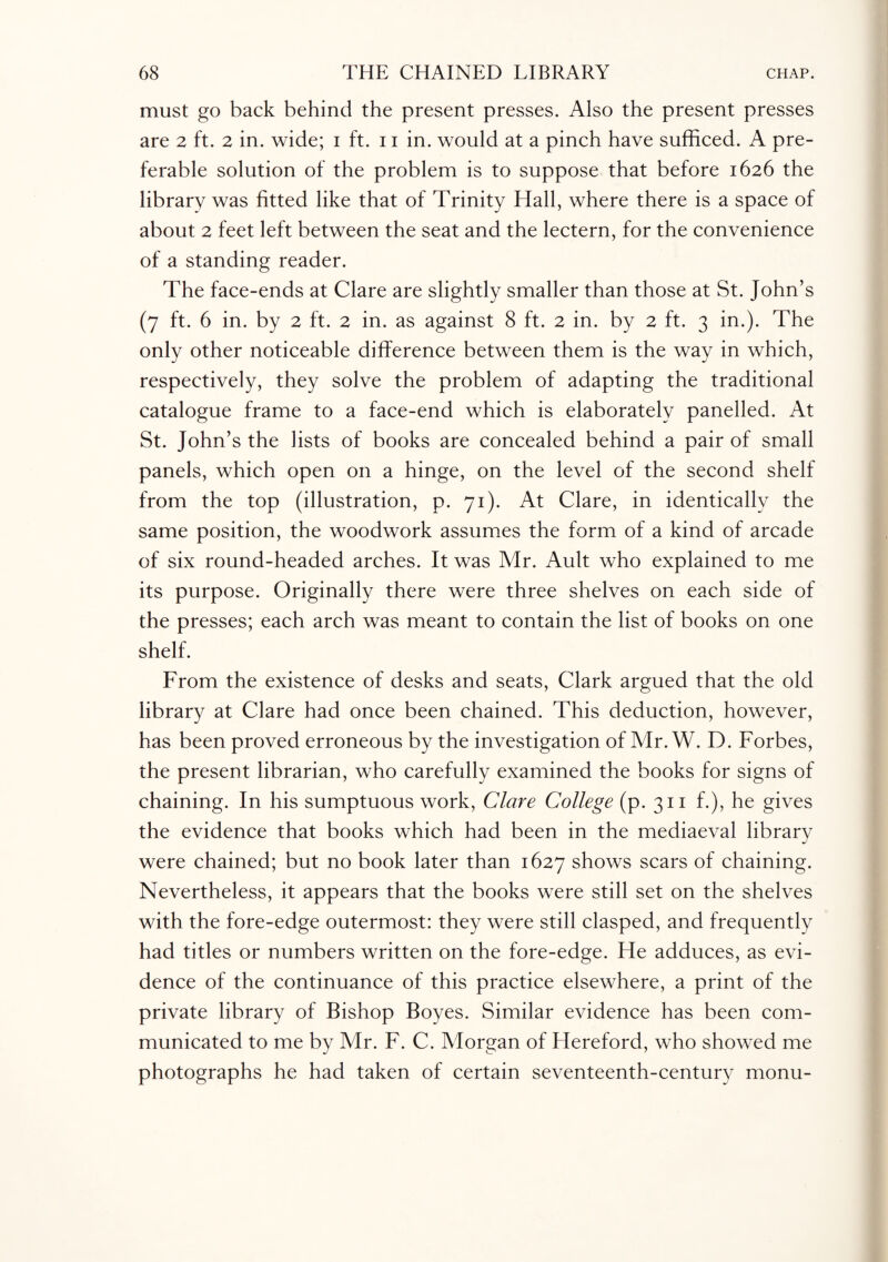 must go back behind the present presses. Also the present presses are 2 ft. 2 in. wide; 1 ft. 11 in. would at a pinch have sufficed. A pre¬ ferable solution of the problem is to suppose that before 1626 the library was fitted like that of Trinity Hall, where there is a space of about 2 feet left between the seat and the lectern, for the convenience of a standing reader. The face-ends at Clare are slightly smaller than those at St. John’s (7 ft. 6 in. by 2 ft. 2 in. as against 8 ft. 2 in. by 2 ft. 3 in.). The only other noticeable difference between them is the way in which, respectively, they solve the problem of adapting the traditional catalogue frame to a face-end which is elaborately panelled. At St. John’s the lists of books are concealed behind a pair of small panels, which open on a hinge, on the level of the second shelf from the top (illustration, p. 71). At Clare, in identically the same position, the woodwork assumes the form of a kind of arcade of six round-headed arches. It was Air. Ault who explained to me its purpose. Originally there were three shelves on each side of the presses; each arch was meant to contain the list of books on one shelf. From the existence of desks and seats, Clark argued that the old library at Clare had once been chained. This deduction, however, has been proved erroneous by the investigation of Air. W. D. Forbes, the present librarian, who carefully examined the books for signs of chaining. In his sumptuous work, Clare College (p. 311 f.), he gives the evidence that books which had been in the mediaeval library were chained; but no book later than 1627 shows scars of chaining. Nevertheless, it appears that the books were still set on the shelves with the fore-edge outermost: they were still clasped, and frequently had titles or numbers written on the fore-edge. He adduces, as evi¬ dence of the continuance of this practice elsewhere, a print of the private library of Bishop Boyes. Similar evidence has been com¬ municated to me by Af r. F. C. Alorgan of Hereford, who showed me photographs he had taken of certain seventeenth-century monu-