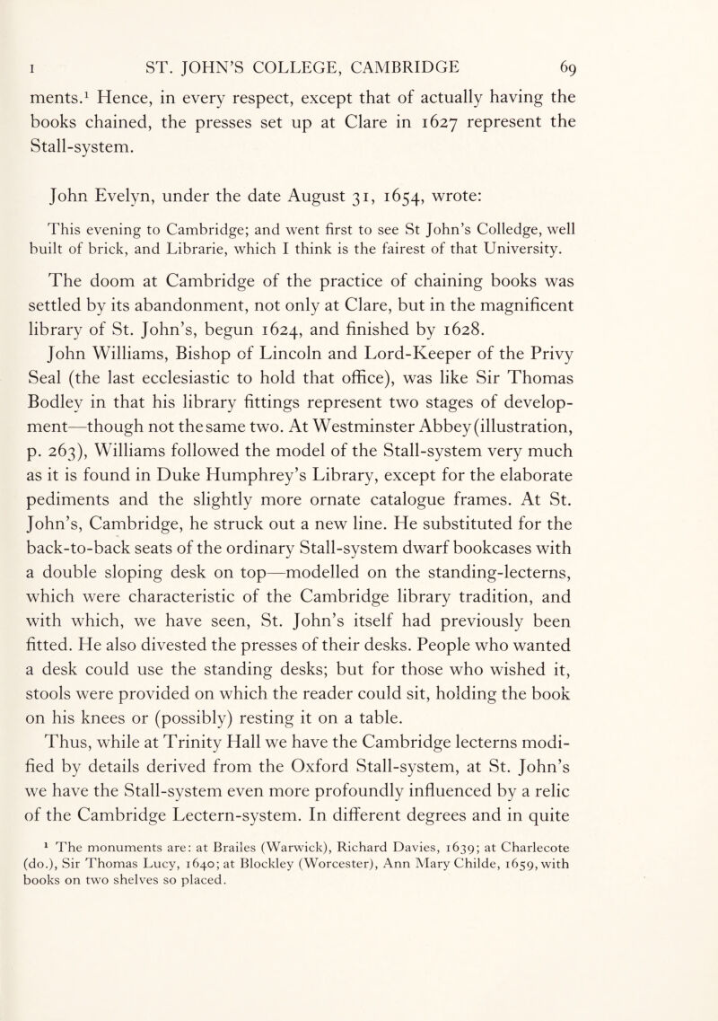 ments.1 Hence, in every respect, except that of actually having the books chained, the presses set up at Clare in 1627 represent the Stall-system. John Evelyn, under the date August 31, 1654, wrote: This evening to Cambridge; and went first to see St John’s Colledge, well built of brick, and Librarie, which I think is the fairest of that University. The doom at Cambridge of the practice of chaining books was settled by its abandonment, not only at Clare, but in the magnificent library of St. John’s, begun 1624, and finished by 1628. John Williams, Bishop of Lincoln and Lord-Keeper of the Privy Seal (the last ecclesiastic to hold that office), was like Sir Thomas Bodlev in that his library fittings represent two stages of develop¬ ment—though not the same two. At Westminster Abbey (illustration, p. 263), Williams followed the model of the Stall-system very much as it is found in Duke Humphrey’s Library, except for the elaborate pediments and the slightly more ornate catalogue frames. At St. John’s, Cambridge, he struck out a new line. He substituted for the back-to-back seats of the ordinary Stall-system dwarf bookcases with a double sloping desk on top—modelled on the standing-lecterns, which were characteristic of the Cambridge library tradition, and with which, we have seen, St. John’s itself had previously been fitted. He also divested the presses of their desks. People who wanted a desk could use the standing desks; but for those who wished it, stools were provided on which the reader could sit, holding the book on his knees or (possibly) resting it on a table. Thus, while at Trinity Hall we have the Cambridge lecterns modi¬ fied by details derived from the Oxford Stall-system, at St. John’s we have the Stall-system even more profoundly influenced by a relic of the Cambridge Lectern-system. In different degrees and in quite 1 The monuments are: at Brailes (Warwick), Richard Davies, 1639; at Charlecote (do.), Sir Thomas Lucy, 1640; at Blockley (Worcester), Ann Mary Childe, 1659, with books on two shelves so placed.