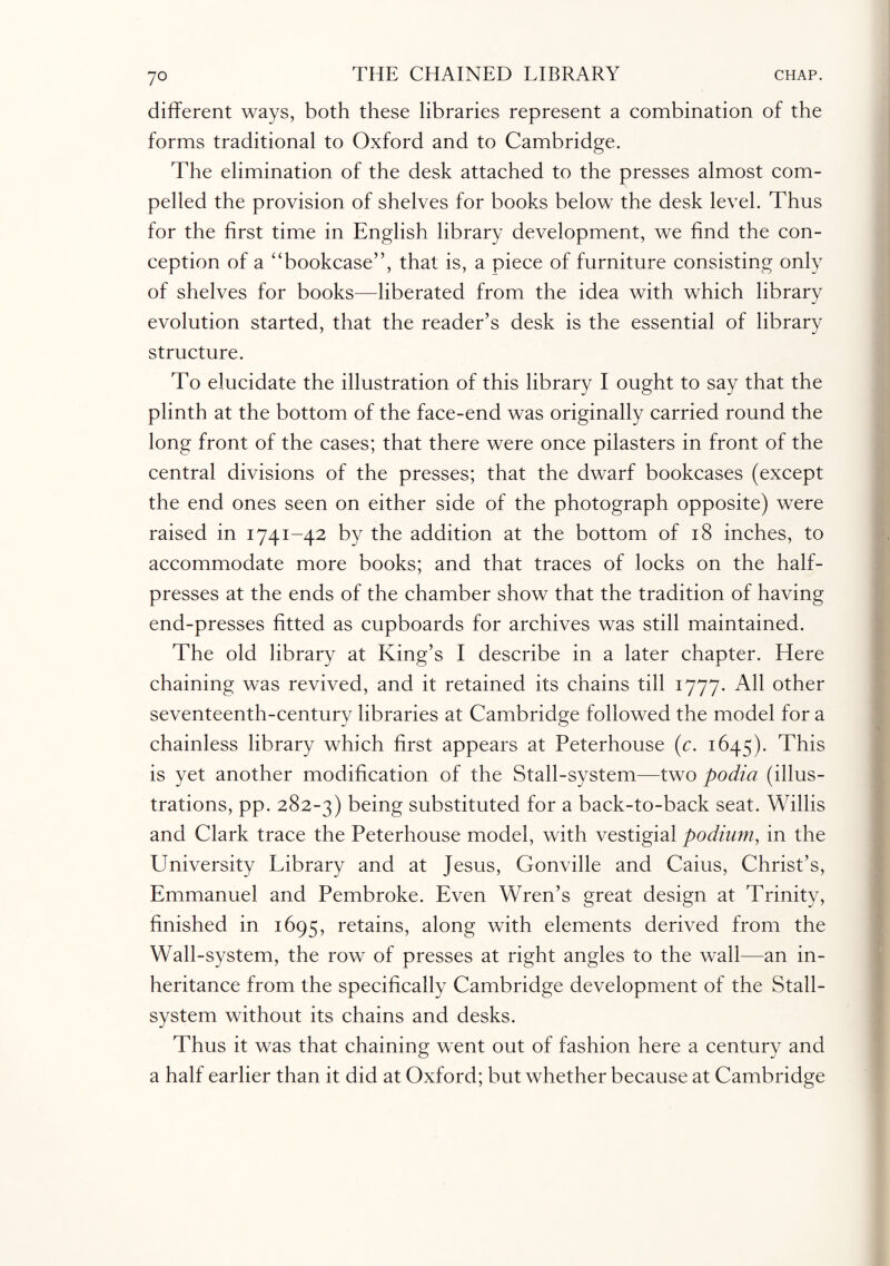 different ways, both these libraries represent a combination of the forms traditional to Oxford and to Cambridge. The elimination of the desk attached to the presses almost com¬ pelled the provision of shelves for books below the desk level. Thus for the first time in English library development, we find the con¬ ception of a “bookcase”, that is, a piece of furniture consisting only of shelves for books—liberated from the idea with which library evolution started, that the reader’s desk is the essential of library structure. To elucidate the illustration of this library I ought to say that the plinth at the bottom of the face-end was originally carried round the long front of the cases; that there were once pilasters in front of the central divisions of the presses; that the dwarf bookcases (except the end ones seen on either side of the photograph opposite) were raised in 1741-42 by the addition at the bottom of 18 inches, to accommodate more books; and that traces of locks on the half¬ presses at the ends of the chamber show that the tradition of having end-presses fitted as cupboards for archives was still maintained. The old library at King’s I describe in a later chapter. Here chaining was revived, and it retained its chains till 1777. All other seventeenth-century libraries at Cambridge followed the model for a chainless library which first appears at Peterhouse (c. 1645). This is yet another modification of the Stall-system—two podia (illus¬ trations, pp. 282-3) being substituted for a back-to-back seat. Willis and Clark trace the Peterhouse model, with vestigial podium, in the University Library and at Jesus, Gonville and Cains, Christ’s, Emmanuel and Pembroke. Even Wren’s great design at Trinity, finished in 1695, retains, along with elements derived from the Wall-system, the row of presses at right angles to the wall—an in¬ heritance from the specifically Cambridge development of the Stall- system without its chains and desks. Thus it was that chaining went out of fashion here a century and a half earlier than it did at Oxford; but whether because at Cambridge