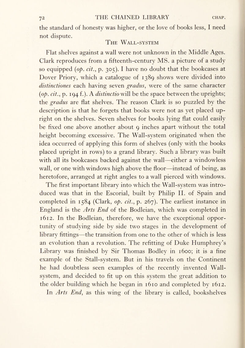 the standard of honesty was higher, or the love of books less, I need not dispute. The Wall-system Flat shelves against a wall were not unknown in the Middle Ages. Clark reproduces from a fifteenth-century MS. a picture of a study so equipped (op. cit., p. 305). I have no doubt that the bookcases at Dover Priory, which a catalogue of 1389 shows were divided into distinctiones each having seven gradus, were of the same character (op. cit., p. 194 f.). A distinctio will be the space between the uprights; the gradus are flat shelves. The reason Clark is so puzzled by the description is that he forgets that books were not as yet placed up¬ right on the shelves. Seven shelves for books lying flat could easily be fixed one above another about 9 inches apart without the total height becoming excessive. The Wall-system originated when the idea occurred of applying this form of shelves (only with the books placed upright in rows) to a grand library. Such a library was built with all its bookcases backed against the wall—either a windowless wall, or one with windows high above the floor—instead of being, as heretofore, arranged at right angles to a wall pierced with windows. The first important library into which the Wall-system was intro¬ duced was that in the Escorial, built by Philip II. of Spain and completed in 1584 (Clark, op. cit., p. 267). The earliest instance in England is the Arts End of the Bodleian, which was completed in 1612. In the Bodleian, therefore, we have the exceptional oppor¬ tunity of studying side by side two stages in the development of library fittings—the transition from one to the other of which is less an evolution than a revolution. The refitting of Duke Humphrey’s Library was finished by Sir Thomas Bodley in 1600; it is a fine example of the Stall-system. But in his travels on the Continent he had doubtless seen examples of the recently invented Wall- system, and decided to fit up on this system the great addition to the older building which he began in 1610 and completed by 1612. In Arts End, as this wing of the library is called, bookshelves