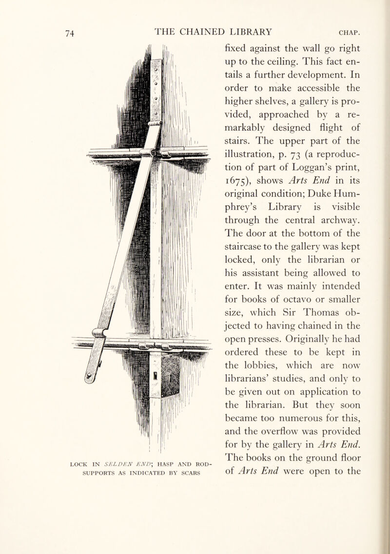LOCK IN SELDEN END; HASP AND ROD- SUPPORTS AS INDICATED BY SCARS fixed against the wall go right up to the ceiling. This fact en¬ tails a further development. In order to make accessible the higher shelves, a gallery is pro¬ vided, approached by a re¬ markably designed flight of stairs. The upper part of the illustration, p. 73 (a reproduc¬ tion of part of Loggan’s print, 1675), shows Arts End in its original condition; Duke Hum¬ phrey’s Library is visible through the central archway. The door at the bottom of the staircase to the gallery was kept locked, only the librarian or his assistant being allowed to enter. It was mainly intended for books of octavo or smaller size, which Sir Thomas ob¬ jected to having chained in the open presses. Originally he had ordered these to be kept in the lobbies, which are now librarians’ studies, and only to be given out on application to the librarian. But they soon became too numerous for this, and the overflow was provided for by the gallery in Arts End. The books on the ground floor of Arts End were open to the