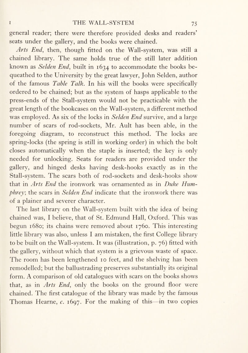 general reader; there were therefore provided desks and readers' seats under the gallery, and the books were chained. Arts End, then, though fitted on the Wall-system, was still a chained library. The same holds true of the still later addition known as Selden End, built in 1634 to accommodate the books be¬ queathed to the University by the great lawyer, John Selden, author of the famous Table Talk. In his will the books were specifically ordered to be chained; but as the system of hasps applicable to the press-ends of the Stall-system would not be practicable with the great length of the bookcases on the Wall-system, a different method was employed. As six of the locks in Selden End survive, and a large number of scars of rod-sockets, Mr. Ault has been able, in the foregoing diagram, to reconstruct this method. The locks are spring-locks (the spring is still in working order) in which the bolt closes automatically when the staple is inserted; the key is only needed for unlocking. Seats for readers are provided under the gallery, and hinged desks having desk-hooks exactly as in the Stall-system. The scars both of rod-sockets and desk-hooks show that in Arts End the ironwork was ornamented as in Duke Hum¬ phrey; the scars in Selden End indicate that the ironwork there was of a plainer and severer character. The last library on the Wall-system built with the idea of being chained was, I believe, that of St. Edmund Hall, Oxford. This was begun 1680; its chains were removed about 1760. This interesting little library was also, unless I am mistaken, the first College library to be built on the Wall-system. It was (illustration, p. 76) fitted with the gallery, without which that system is a grievous waste of space. The room has been lengthened 10 feet, and the shelving has been remodelled; but the ballustrading preserves substantially its original form. A comparison of old catalogues with scars on the books shows that, as in Arts End, only the books on the ground floor were chained. The first catalogue of the library was made by the famous Thomas Hearne, c. 1697. For the making of this—in two copies