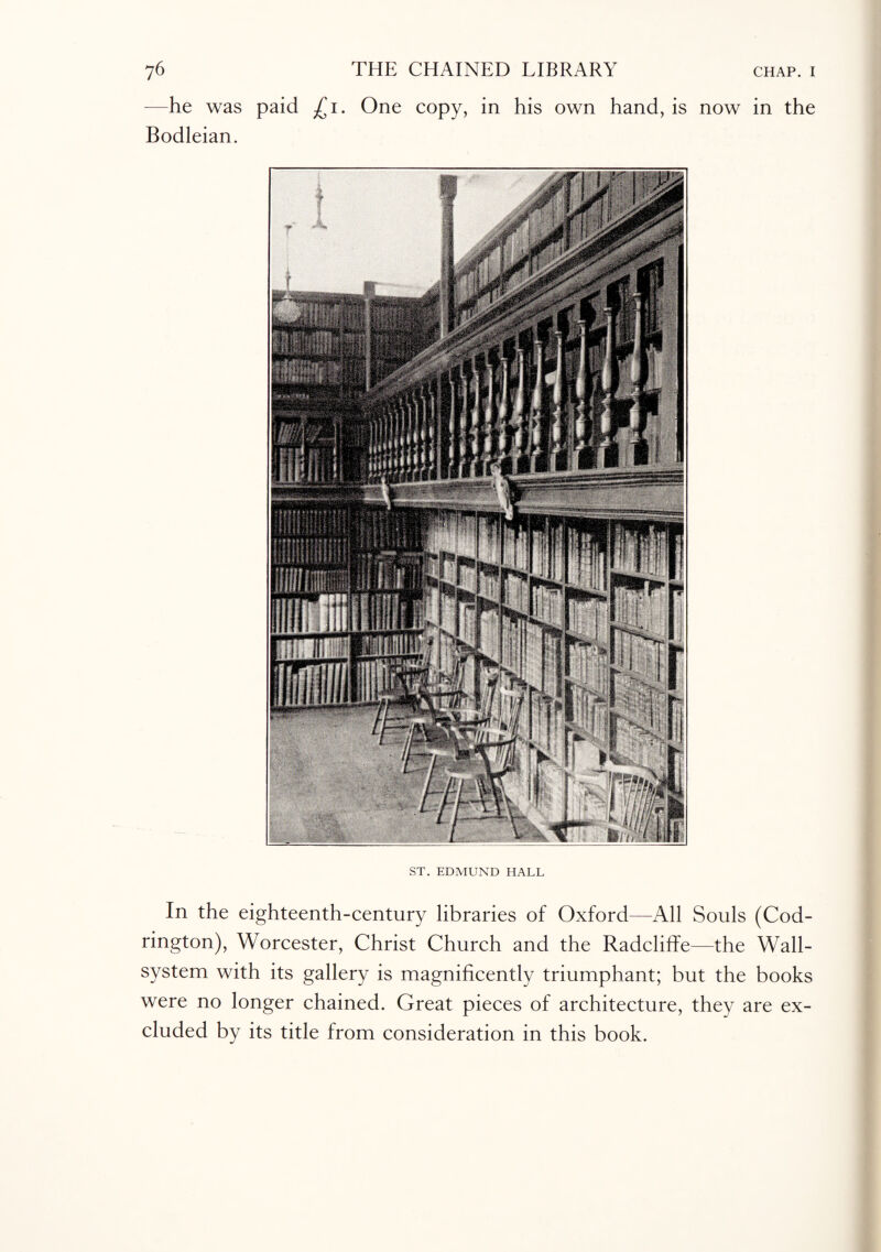 —he was paid £i. One copy, in his own hand, is now in the Bodleian. ST. EDMUND HALL In the eighteenth-century libraries of Oxford—All Souls (Cod- rington), Worcester, Christ Church and the Radcliffe—the Wall- system with its gallery is magnificently triumphant; but the books were no longer chained. Great pieces of architecture, they are ex¬ cluded by its title from consideration in this book.