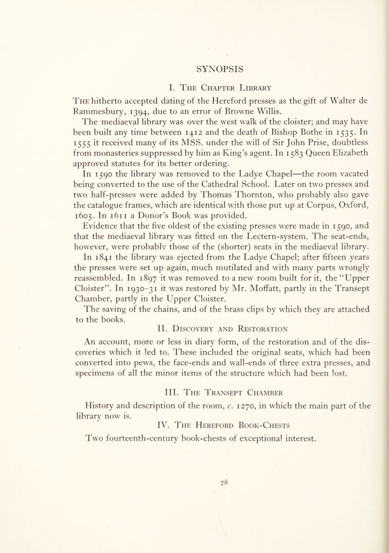 SYNOPSIS I. The Chapter Library The hitherto accepted dating of the Hereford presses as the gift of Walter de Rammesbury, 1394, due to an error of Browne Willis. The mediaeval library was over the west walk of the cloister; and may have been built any time between 1412 and the death of Bishop Bothe in 1535. In 1555 it received many of its MSS. under the will of Sir John Prise, doubtless from monasteries suppressed by him as King’s agent. In 1583 Queen Elizabeth approved statutes for its better ordering. In 1590 the library was removed to the Ladye Chapel—the room vacated being converted to the use of the Cathedral School. Later on two presses and two half-presses were added by Thomas Thornton, who probably also gave the catalogue frames, which are identical with those put up at Corpus, Oxford, 1605. In 1611 a Donor’s Book was provided. Evidence that the five oldest of the existing presses were made in 1590, and that the mediaeval library was fitted on the Lectern-system. The seat-ends, however, were probably those of the (shorter) seats in the mediaeval library. In 1841 the library was ejected from the Ladye Chapel; after fifteen years the presses were set up again, much mutilated and with many parts wrongly reassembled. In 1897 it was removed to a new room built for it, the “Upper Cloister’’. In 1930-31 it was restored by Mr. Moffatt, partly in the Transept Chamber, partly in the Upper Cloister. The saving of the chains, and of the brass clips by which they are attached to the books. II. Discovery and Restoration An account, more or less in diary form, of the restoration and of the dis¬ coveries which it led to. These included the original seats, which had been converted into pews, the face-ends and wall-ends of three extra presses, and specimens of all the minor items of the structure which had been lost. III. The Transept Chamber History and description of the room, c. 1270, in which the main part of the library now is. IV. The Hereford Book-Chests Two fourteenth-century book-chests of exceptional interest. 73
