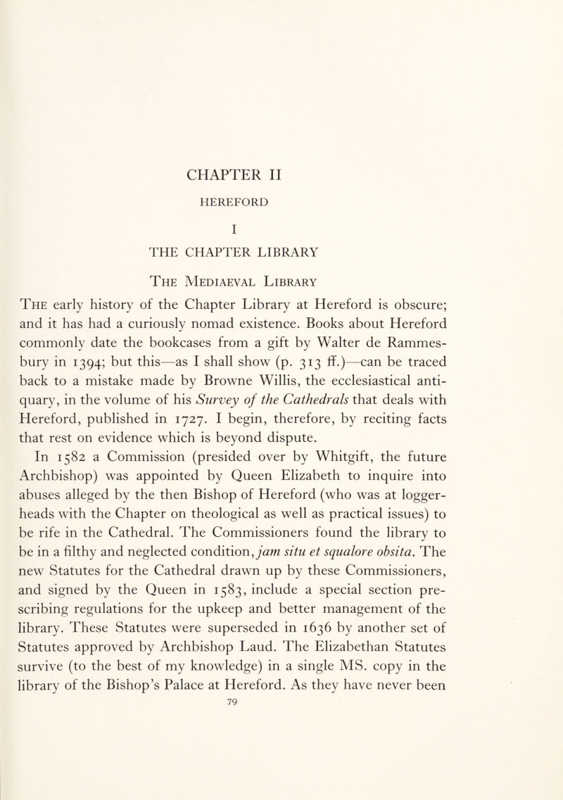 HEREFORD I THE CHAPTER LIBRARY The Mediaeval Library The early history of the Chapter Library at Hereford is obscure; and it has had a curiously nomad existence. Books about Hereford commonly date the bookcases from a gift by Walter de Rammes- bury in 1394; but this—as I shall show (p. 313 ff.)—can be traced back to a mistake made by Browne Willis, the ecclesiastical anti¬ quary, in the volume of his Survey of the Cathedrals that deals with Hereford, published in 1727. I begin, therefore, by reciting facts that rest on evidence which is beyond dispute. In 1582 a Commission (presided over by Whitgift, the future Archbishop) was appointed by Queen Elizabeth to inquire into abuses alleged by the then Bishop of Hereford (who was at logger- heads with the Chapter on theological as well as practical issues) to be rife in the Cathedral. The Commissioners found the library to be in a filthy and neglected condition, jam situ et squalore ohsita. The new Statutes for the Cathedral drawn up by these Commissioners, and signed by the Queen in 1583, include a special section pre¬ scribing regulations for the upkeep and better management of the library. These Statutes were superseded in 1636 by another set of Statutes approved by Archbishop Laud. The Elizabethan Statutes survive (to the best of my knowledge) in a single MS. copy in the library of the Bishop’s Palace at Hereford. As they have never been