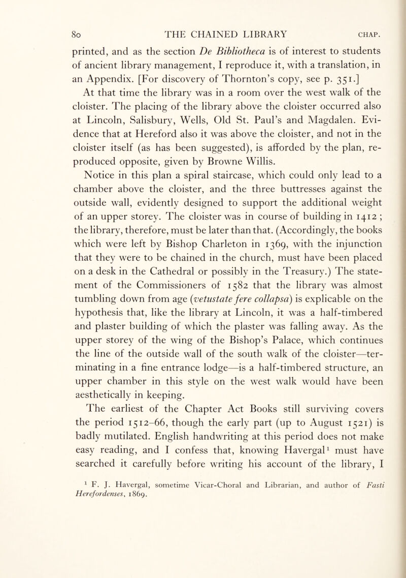 printed, and as the section De Bibliotheca is of interest to students of ancient library management, I reproduce it, with a translation, in an Appendix. [For discovery of Thornton’s copy, see p. 351.] At that time the library was in a room over the west walk of the cloister. The placing of the library above the cloister occurred also at Lincoln, Salisbury, Wells, Old St. Paul’s and Magdalen. Evi¬ dence that at Hereford also it was above the cloister, and not in the cloister itself (as has been suggested), is afforded by the plan, re¬ produced opposite, given by Browne Willis. Notice in this plan a spiral staircase, which could only lead to a chamber above the cloister, and the three buttresses against the outside wall, evidently designed to support the additional weight of an upper storey. The cloister was in course of building in 1412 ; the library, therefore, must be later than that. (Accordingly, the books which were left by Bishop Charleton in 1369, with the injunction that they were to be chained in the church, must have been placed on a desk in the Cathedral or possibly in the Treasury.) The state¬ ment of the Commissioners of 1582 that the library was almost tumbling down from age (vetustate fere collapsa) is explicable on the hypothesis that, like the library at Lincoln, it was a half-timbered and plaster building of which the plaster was falling away. As the upper storey of the wing of the Bishop’s Palace, which continues the line of the outside wall of the south walk of the cloister—ter¬ minating in a fine entrance lodge—is a half-timbered structure, an upper chamber in this style on the west walk would have been aesthetically in keeping. The earliest of the Chapter Act Books still surviving covers the period 1512-66, though the early part (up to August 1521) is badly mutilated. English handwriting at this period does not make easy reading, and I confess that, knowing Havergal1 must have searched it carefully before writing his account of the library, I 1 F. J. Havergal, sometime Vicar-Choral and Librarian, and author of Fasti Herefordenses, 1869.