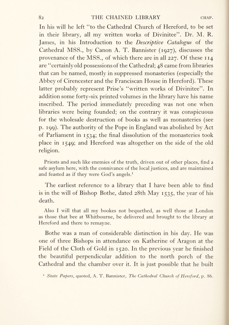 In his will he left 4To the Cathedral Church of Hereford, to be set in their library, all my written works of Divinitee”. Dr. M. R. James, in his Introduction to the Descriptive Catalogue of the Cathedral MSS., by Canon A. T. Bannister (1927), discusses the provenance of the MSS., of which there are in all 227. Of these 114 are “certainly old possessions of the Cathedral; 48 came from libraries that can be named, mostly in suppressed monasteries (especially the Abbey of Cirencester and the Franciscan House in Hereford). These latter probably represent Prise’s “written works of Divinitee”. In addition some forty-six printed volumes in the library have his name inscribed. The period immediately preceding was not one when libraries were being founded; on the contrary it was conspicuous for the wholesale destruction of books as well as monasteries (see p. 199). The authority of the Pope in England was abolished by Act of Parliament in 1534; the final dissolution of the monasteries took place in 1549; and Hereford was altogether on the side of the old religion. Priests and such like enemies of the truth, driven out of other places, find a safe asylum here, with the connivance of the local justices, and are maintained and feasted as if they were God’s angels.1 The earliest reference to a library that I have been able to find is in the will of Bishop Bothe, dated 28th May 1535, the year of his death. Also I will that all my bookes not bequethed, as well those at London as those that bee at Whitbourne, be delivered and brought to the library at Hereford and there to remayne. Bothe was a man of considerable distinction in his day. He was one of three Bishops in attendance on Katherine of Aragon at the Field of the Cloth of Gold in 1520. In the previous year he finished the beautiful perpendicular addition to the north porch of the Cathedral and the chamber over it. It is just possible that he built 1 State Papers, quoted, A. T. Bannister, The Cathedral Church of Hereford, p. 86.