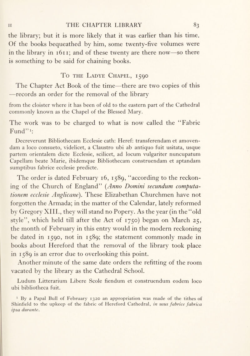 the library; but it is more likely that it was earlier than his time. Of the books bequeathed by him, some twenty-five volumes were in the library in 1611; and of these twenty are there now—so there is something to be said for chaining books. To the Lad ye Chapel, 1590 The Chapter Act Book of the time—there are two copies of this —records an order for the removal of the library from the cloister where it has been of old to the eastern part of the Cathedral commonly known as the Chapel of the Blessed Mary. The work was to be charged to what is now called the “Fabric Fund”1: Decreverunt Bibliothecam Ecclesie cath: Heref: transferendam et amoven- dam a loco consueto, videlicet, a Claustro ubi ab antiquo fuit usitata, usque partem orientalem dicte Ecclesie, scilicet, ad locum vulgariter nuncupatum Capellam beate Marie, ibidemque Bibliothecam construendam et aptandam sumptibus fabrice ecclesie predicte. The order is dated February 16, 1589, “according to the reckon¬ ing of the Church of England” (Anno Domini secundum computa- tionem ecclesie Anglicane). These Elizabethan Churchmen have not forgotten the Armada; in the matter of the Calendar, lately reformed by Gregory XIII., they will stand no Popery. As the year (in the “old style”, which held till after the Act of 1750) began on March 25, the month of February in this entry would in the modern reckoning be dated in 1590, not in 1589; the statement commonly made in books about Hereford that the removal of the library took place in 1589 is an error due to overlooking this point. Another minute of the same date orders the refitting of the room vacated by the library as the Cathedral School. Ludum Litterarium Libere Scole fiendum et construendum eodem loco ubi bibliotheca fuit. 1 By a Papal Bull of February 1320 an appropriation was made of the tithes of Shinfield to the upkeep of the fabric of Hereford Cathedral, in usus fabrice fabrica ipsa durante.