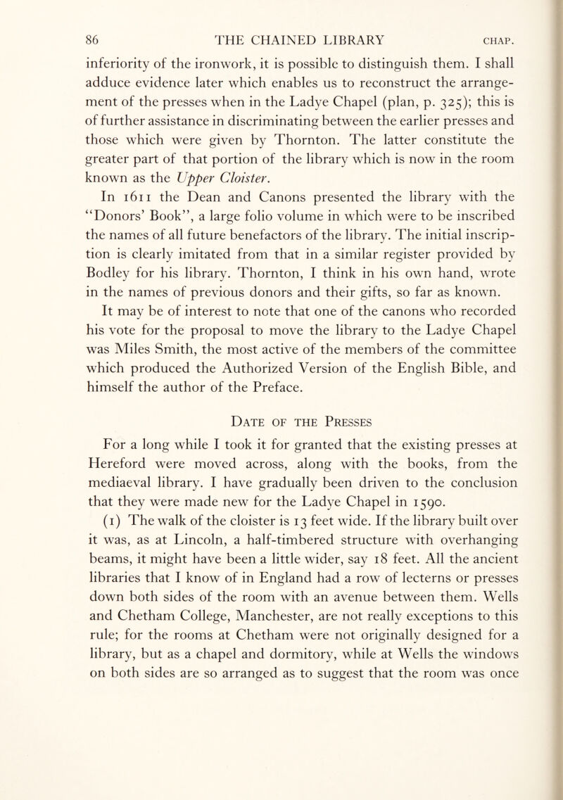 inferiority of the ironwork, it is possible to distinguish them. I shall adduce evidence later which enables us to reconstruct the arrange¬ ment of the presses when in the Ladye Chapel (plan, p. 325); this is of further assistance in discriminating between the earlier presses and those which were given by Thornton. The latter constitute the greater part of that portion of the library which is now in the room known as the Upper Cloister. In 1611 the Dean and Canons presented the library with the “Donors’ Book”, a large folio volume in which were to be inscribed the names of all future benefactors of the library. The initial inscrip¬ tion is clearly imitated from that in a similar register provided by Bodley for his library. Thornton, I think in his own hand, wrote in the names of previous donors and their gifts, so far as known. It may be of interest to note that one of the canons who recorded his vote for the proposal to move the library to the Ladye Chapel was Miles Smith, the most active of the members of the committee which produced the Authorized Version of the English Bible, and himself the author of the Preface. Date of the Presses For a long while I took it for granted that the existing presses at Hereford were moved across, along with the books, from the mediaeval library. I have gradually been driven to the conclusion that they were made new for the Ladye Chapel in 1590. (1) The walk of the cloister is 13 feet wide. If the library built over it was, as at Lincoln, a half-timbered structure with overhanging beams, it might have been a little wider, say 18 feet. All the ancient libraries that I know of in England had a row of lecterns or presses down both sides of the room with an avenue between them. Wells and Chetham College, Manchester, are not really exceptions to this rule; for the rooms at Chetham were not originally designed for a library, but as a chapel and dormitory, while at Wells the windows on both sides are so arranged as to suggest that the room was once