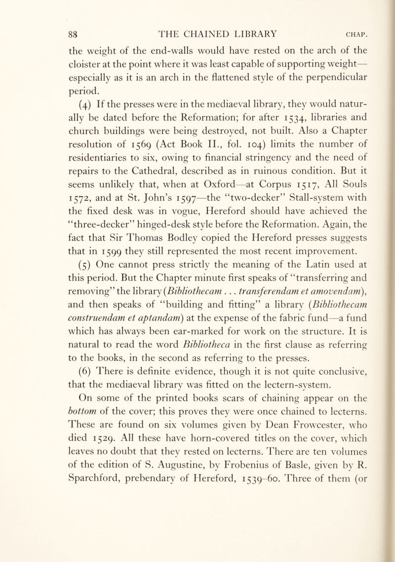 the weight of the end-walls would have rested on the arch of the cloister at the point where it was least capable of supporting weight— especially as it is an arch in the flattened style of the perpendicular period. (4) If the presses were in the mediaeval library, they would natur¬ ally be dated before the Reformation; for after 1534, libraries and church buildings were being destroyed, not built. Also a Chapter resolution of 1569 (Act Book II., fol. 104) limits the number of residentiaries to six, owing to financial stringency and the need of repairs to the Cathedral, described as in ruinous condition. But it seems unlikely that, when at Oxford—at Corpus 1517, All Souls 1572, and at St. John’s 1597—the “two-decker” Stall-system with the fixed desk was in vogue, Hereford should have achieved the “three-decker” hinged-desk style before the Reformation. Again, the fact that Sir Thomas Bodley copied the Hereford presses suggests that in 1599 they still represented the most recent improvement. (5) One cannot press strictly the meaning of the Latin used at this period. But the Chapter minute first speaks of “transferring and removing” the library (Bibliotheccim . .. transferendam et amovendam), and then speaks of “building and fitting” a library (Bibliothecam construendam et aptandam) at the expense of the fabric fund—a fund which has always been ear-marked for work on the structure. It is natural to read the word Bibliotheca in the first clause as referring to the books, in the second as referring to the presses. (6) There is definite evidence, though it is not quite conclusive, that the mediaeval library was fitted on the lectern-system. On some of the printed books scars of chaining appear on the bottom of the cover; this proves they were once chained to lecterns. These are found on six volumes given by Dean Frowcester, who died 1529. All these have horn-covered titles on the cover, which leaves no doubt that they rested on lecterns. There are ten volumes of the edition of S. Augustine, by Frobenius of Basle, given by R. Sparchford, prebendary of Hereford, 1539-60. Three of them (or