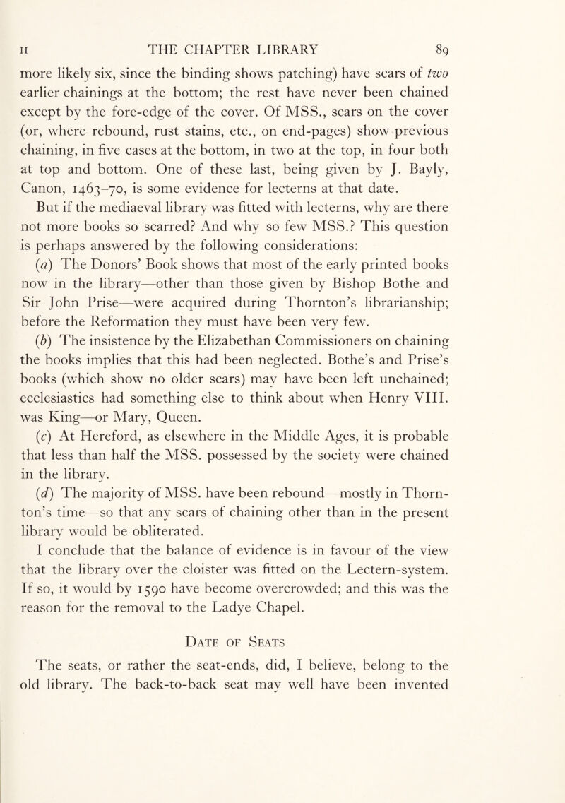 more likely six, since the binding shows patching) have scars of two earlier chainings at the bottom; the rest have never been chained except by the fore-edge of the cover. Of MSS., scars on the cover (or, where rebound, rust stains, etc., on end-pages) show previous chaining, in five cases at the bottom, in two at the top, in four both at top and bottom. One of these last, being given by J. Bayly, Canon, 1463-70, is some evidence for lecterns at that date. But if the mediaeval library was fitted with lecterns, why are there not more books so scarred? And why so few MSS.? This question is perhaps answered by the following considerations: {a) The Donors’ Book shows that most of the early printed books now in the library—other than those given by Bishop Bothe and Sir John Prise—were acquired during Thornton’s librarianship; before the Reformation they must have been very few. (.b) The insistence by the Elizabethan Commissioners on chaining the books implies that this had been neglected. Bothe’s and Prise’s books (which show no older scars) may have been left unchained; ecclesiastics had something else to think about when Henry VIII. was King—or Mary, Queen. (c) At Hereford, as elsewhere in the Middle Ages, it is probable that less than half the MSS. possessed by the society were chained in the library. (d) The majority of MSS. have been rebound—mostly in Thorn¬ ton’s time—so that any scars of chaining other than in the present librarv would be obliterated. j I conclude that the balance of evidence is in favour of the view that the library over the cloister was fitted on the Lectern-system. If so, it would by 1590 have become overcrowded; and this was the reason for the removal to the Ladye Chapel. Date of Seats The seats, or rather the seat-ends, did, I believe, belong to the old library. The back-to-back seat may well have been invented