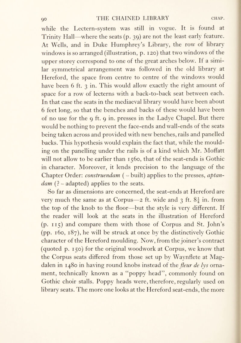 while the Lectern-system was still in vogue. It is found at Trinity Hall—where the seats (p. 39) are not the least early feature. At Wells, and in Duke Humphrey’s Library, the row of library windows is so arranged (illustration, p. 120) that two windows of the upper storey correspond to one of the great arches below. If a simi¬ lar symmetrical arrangement was followed in the old library at Hereford, the space from centre to centre of the windows would have been 6 ft. 3 in. This would allow exactly the right amount of space for a row of lecterns with a back-to-back seat between each. In that case the seats in the mediaeval library would have been about 6 feet long, so that the benches and backs of these would have been of no use for the 9 ft. 9 in. presses in the Ladye Chapel. But there would be nothing to prevent the face-ends and wall-ends of the seats being taken across and provided with new benches, rails and panelled backs. This hypothesis would explain the fact that, while the mould¬ ing on the panelling under the rails is of a kind which Mr. Moffatt will not allow to be earlier than 1560, that of the seat-ends is Gothic in character. Moreover, it lends precision to the language of the Chapter Order: construendam ( - built) applies to the presses, aptan- dam (? - adapted) applies to the seats. So far as dimensions are concerned, the seat-ends at Hereford are very much the same as at Corpus—2 ft. wide and 3 ft. 8J in. from the top of the knob to the floor—but the style is very different. If the reader will look at the seats in the illustration of Hereford (p. 115) and compare them with those of Corpus and St. John’s (pp. 160, 187), he will be struck at once by the distinctively Gothic character of the Hereford moulding. Now, from the joiner’s contract (quoted p. 150) for the original woodwork at Corpus, we know that the Corpus seats differed from those set up by Waynflete at Mag¬ dalen in 1480 in having round knobs instead of the fteur de lys orna¬ ment, technically known as a “poppy head”, commonly found on Gothic choir stalls. Poppy heads were, therefore, regularly used on library seats. The more one looks at the Hereford seat-ends, the more