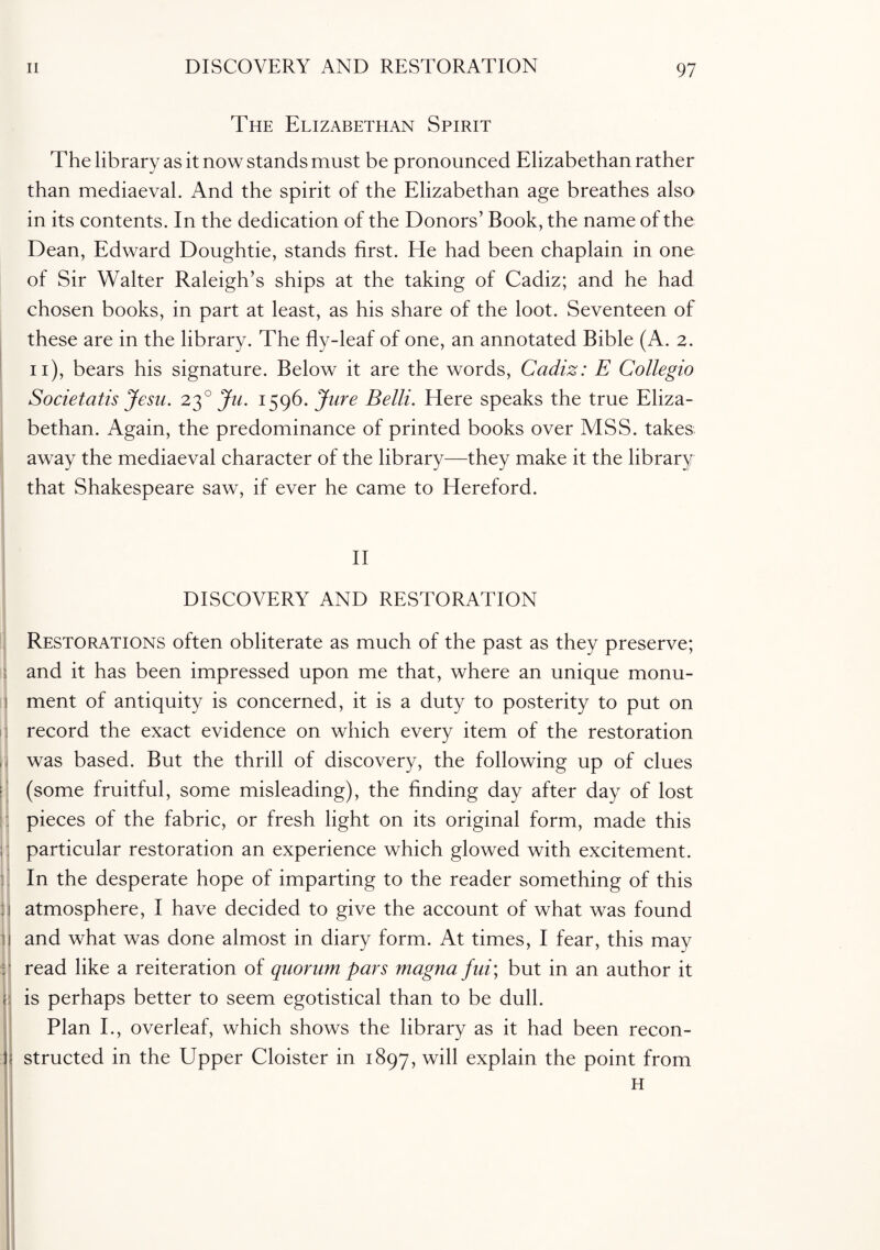 The Elizabethan Spirit The library as it now stands must be pronounced Elizabethan rather than mediaeval. And the spirit of the Elizabethan age breathes also in its contents. In the dedication of the Donors’ Book, the name of the Dean, Edward Doughtie, stands first. He had been chaplain in one of Sir Walter Raleigh’s ships at the taking of Cadiz; and he had chosen books, in part at least, as his share of the loot. Seventeen of these are in the library. The fly-leaf of one, an annotated Bible (A. 2. 11), bears his signature. Below it are the words, Cadiz: E Collegio Societatis Jesu. 230 Ju. 1596. Jure Belli. Here speaks the true Eliza¬ bethan. Again, the predominance of printed books over MSS. takes away the mediaeval character of the library—they make it the library that Shakespeare saw, if ever he came to Hereford. II DISCOVERY AND RESTORATION Restorations often obliterate as much of the past as they preserve; and it has been impressed upon me that, where an unique monu¬ ment of antiquity is concerned, it is a duty to posterity to put on record the exact evidence on which every item of the restoration was based. But the thrill of discovery, the following up of clues (some fruitful, some misleading), the finding day after day of lost pieces of the fabric, or fresh light on its original form, made this particular restoration an experience which glowed with excitement. In the desperate hope of imparting to the reader something of this atmosphere, I have decided to give the account of what was found and what was done almost in diary form. At times, I fear, this may read like a reiteration of quorum pars magna fui\ but in an author it is perhaps better to seem egotistical than to be dull. Plan I., overleaf, which shows the library as it had been recon¬ structed in the Upper Cloister in 1897, will explain the point from H