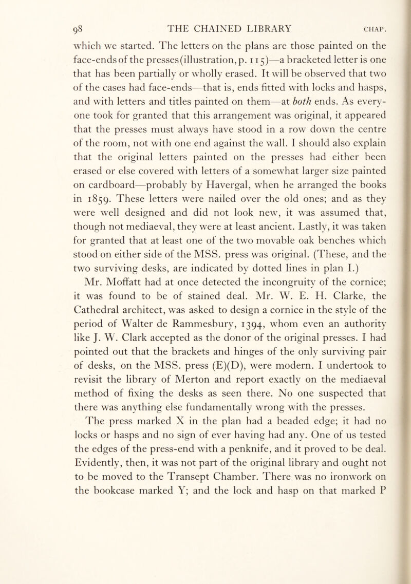 which we started. The letters on the plans are those painted on the face-ends of the presses (illustration, p. 115)—a bracketed letter is one that has been partially or wholly erased. It will be observed that two of the cases had face-ends—that is, ends fitted with locks and hasps, and with letters and titles painted on them—at both ends. As every¬ one took for granted that this arrangement was original, it appeared that the presses must always have stood in a row down the centre of the room, not with one end against the wall. I should also explain that the original letters painted on the presses had either been erased or else covered with letters of a somewhat larger size painted on cardboard—probably by Havergal, when he arranged the books in 1859. These letters were nailed over the old ones; and as they were well designed and did not look new, it was assumed that, though not mediaeval, they were at least ancient. Lastly, it was taken for granted that at least one of the two movable oak benches which stood on either side of the MSS. press was original. (These, and the two surviving desks, are indicated by dotted lines in plan I.) Mr. Moffatt had at once detected the incongruity of the cornice; it was found to be of stained deal. Mr. W. E. H. Clarke, the Cathedral architect, was asked to design a cornice in the style of the period of Walter de Rammesbury, 1394, whom even an authority like J. W. Clark accepted as the donor of the original presses. I had pointed out that the brackets and hinges of the only surviving pair of desks, on the MSS. press (E)(D), were modern. I undertook to revisit the library of Merton and report exactly on the mediaeval method of fixing the desks as seen there. No one suspected that there was anything else fundamentally wrong with the presses. The press marked X in the plan had a beaded edge; it had no locks or hasps and no sign of ever having had any. One of us tested the edges of the press-end with a penknife, and it proved to be deal. Evidently, then, it was not part of the original library and ought not to be moved to the Transept Chamber. There was no ironwork on the bookcase marked Y; and the lock and hasp on that marked P