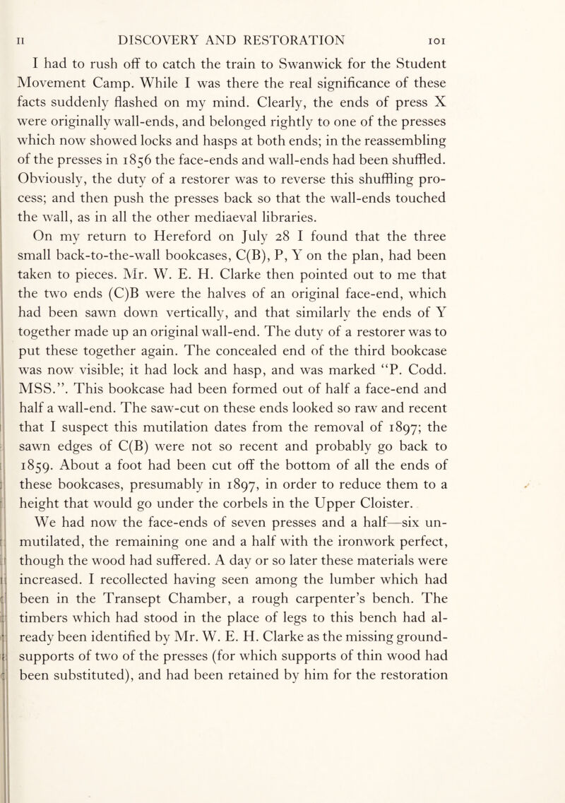 I I had to rush off to catch the train to Swanwick for the Student Movement Camp. While I was there the real significance of these facts suddenly flashed on my mind. Clearly, the ends of press X were originally wall-ends, and belonged rightly to one of the presses which now showed locks and hasps at both ends; in the reassembling of the presses in 1856 the face-ends and wall-ends had been shuffled. Obviously, the duty of a restorer was to reverse this shuffling pro¬ cess; and then push the presses back so that the wall-ends touched the wall, as in all the other mediaeval libraries. On my return to Hereford on July 28 I found that the three small back-to-the-wall bookcases, C(B), P, Y on the plan, had been taken to pieces. Air. W. E. H. Clarke then pointed out to me that the two ends (C)B were the halves of an original face-end, which had been sawn down vertically, and that similarly the ends of Y together made up an original wall-end. The duty of a restorer was to put these together again. The concealed end of the third bookcase was now visible; it had lock and hasp, and was marked “P. Codd. MSS.”. This bookcase had been formed out of half a face-end and half a wall-end. The saw-cut on these ends looked so raw and recent that I suspect this mutilation dates from the removal of 1897; the sawn edges of C(B) were not so recent and probably go back to 1859. About a foot had been cut off the bottom of all the ends of these bookcases, presumably in 1897, in order to reduce them to a height that would go under the corbels in the Upper Cloister. We had now the face-ends of seven presses and a half—six un¬ mutilated, the remaining one and a half with the ironwork perfect, though the wood had suffered. A day or so later these materials were increased. I recollected having seen among the lumber which had been in the Transept Chamber, a rough carpenter’s bench. The timbers which had stood in the place of legs to this bench had al¬ ready been identified by Mr. W. E. H. Clarke as the missing ground- supports of two of the presses (for which supports of thin wood had been substituted), and had been retained by him for the restoration