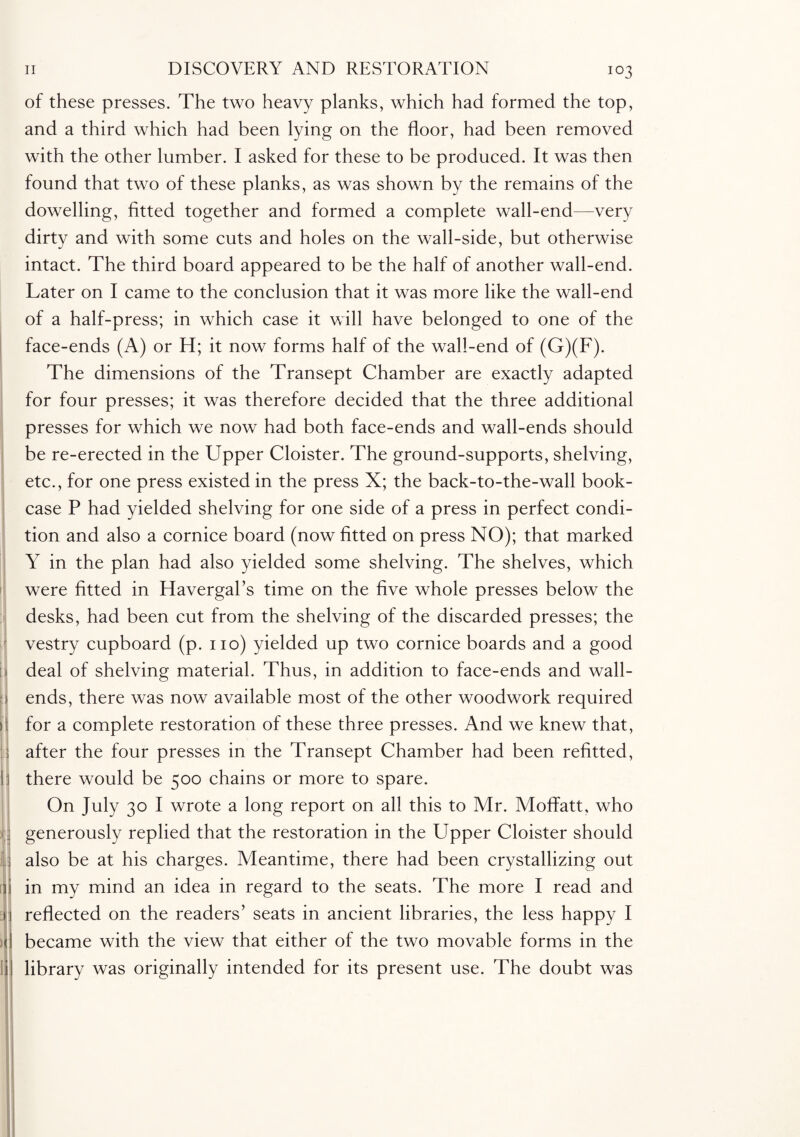 !’ J | n 1! ■ 1 f F [ I > ( II of these presses. The two heavy planks, which had formed the top, and a third which had been lying on the floor, had been removed with the other lumber. I asked for these to be produced. It was then found that two of these planks, as was shown by the remains of the dowelling, fitted together and formed a complete wall-end—very dirty and with some cuts and holes on the wall-side, but otherwise intact. The third board appeared to be the half of another wall-end. Later on I came to the conclusion that it was more like the wall-end of a half-press; in which case it will have belonged to one of the face-ends (A) or H; it now forms half of the wall-end of (G)(F). The dimensions of the Transept Chamber are exactly adapted for four presses; it was therefore decided that the three additional presses for which we now had both face-ends and wall-ends should be re-erected in the Upper Cloister. The ground-supports, shelving, etc., for one press existed in the press X; the back-to-the-wall book¬ case P had yielded shelving for one side of a press in perfect condi¬ tion and also a cornice board (now fitted on press NO); that marked Y in the plan had also yielded some shelving. The shelves, which were fitted in Havergal’s time on the five whole presses below the desks, had been cut from the shelving of the discarded presses; the vestry cupboard (p. no) yielded up two cornice boards and a good deal of shelving material. Thus, in addition to face-ends and wall- ends, there was now available most of the other woodwork required for a complete restoration of these three presses. And we knew that, after the four presses in the Transept Chamber had been refitted, there would be 500 chains or more to spare. On July 30 I wrote a long report on all this to Mr. Moffatt, who generously replied that the restoration in the Upper Cloister should also be at his charges. Meantime, there had been crystallizing out in my mind an idea in regard to the seats. The more I read and reflected on the readers’ seats in ancient libraries, the less happy I became with the view that either of the two movable forms in the library was originally intended for its present use. The doubt was