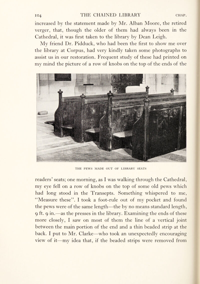 IO4 increased by the statement made by Mr. Alban Moore, the retired verger, that, though the older of them had always been in the Cathedral, it was first taken to the library by Dean Leigh. My friend Dr. Pidduck, who had been the first to show me over the library at Corpus, had very kindly taken some photographs to assist us in our restoration. Frequent study of these had printed on my mind the picture of a row of knobs on the top of the ends of the THE PEWS MADE OUT OF LIBRARY SEATS readers’ seats; one morning, as I was walking through the Cathedral, my eye fell on a row of knobs on the top of some old pews which had long stood in the Transepts. Something whispered to me, “Measure these”. I took a foot-rule out of my pocket and found the pews were of the same length—the by no means standard length, 9 ft. 9 in.—as the presses in the library. Examining the ends of these more closely, I saw on most of them the line of a vertical joint between the main portion of the end and a thin beaded strip at the back. I put to Mr. Clarke—who took an unexpectedly encouraging view of it—my idea that, if the beaded strips were removed from