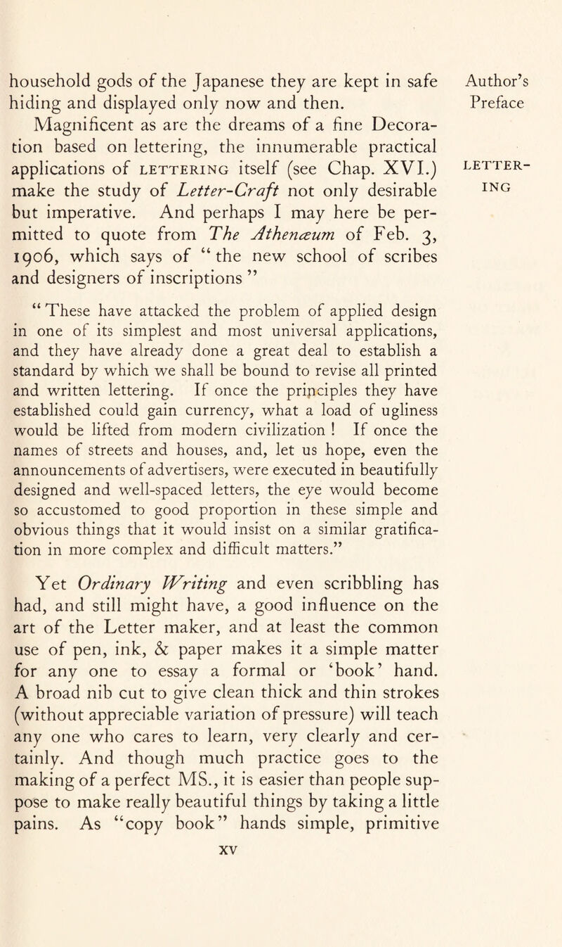 household gods of the Japanese they are kept in safe hiding and displayed only now and then. Magnificent as are the dreams of a fine Decora¬ tion based on lettering, the innumerable practical applications of lettering itself (see Chap. XVI.) make the study of Letter-Craft not only desirable but imperative. And perhaps I may here be per¬ mitted to quote from The Athenceum of Feb. 3, 1906, which says of “the new school of scribes and designers of inscriptions ” “ These have attacked the problem of applied design in one of its simplest and most universal applications, and they have already done a great deal to establish a standard by which we shall be bound to revise all printed and written lettering. If once the principles they have established could gain currency, what a load of ugliness would be lifted from modern civilization ! If once the names of streets and houses, and, let us hope, even the announcements of advertisers, were executed in beautifully designed and well-spaced letters, the eye would become so accustomed to good proportion in these simple and obvious things that it would insist on a similar gratifica¬ tion in more complex and difficult matters.” Yet Ordinary Writing and even scribbling has had, and still might have, a good influence on the art of the Letter maker, and at least the common use of pen, ink, & paper makes it a simple matter for any one to essay a formal or ‘book’ hand. A broad nib cut to give clean thick and thin strokes (without appreciable variation of pressure) will teach any one who cares to learn, very clearly and cer¬ tainly. And though much practice goes to the making of a perfect MS., it is easier than people sup¬ pose to make really beautiful things by taking a little pains. As “copy book” hands simple, primitive Author’s Preface LETTER¬ ING
