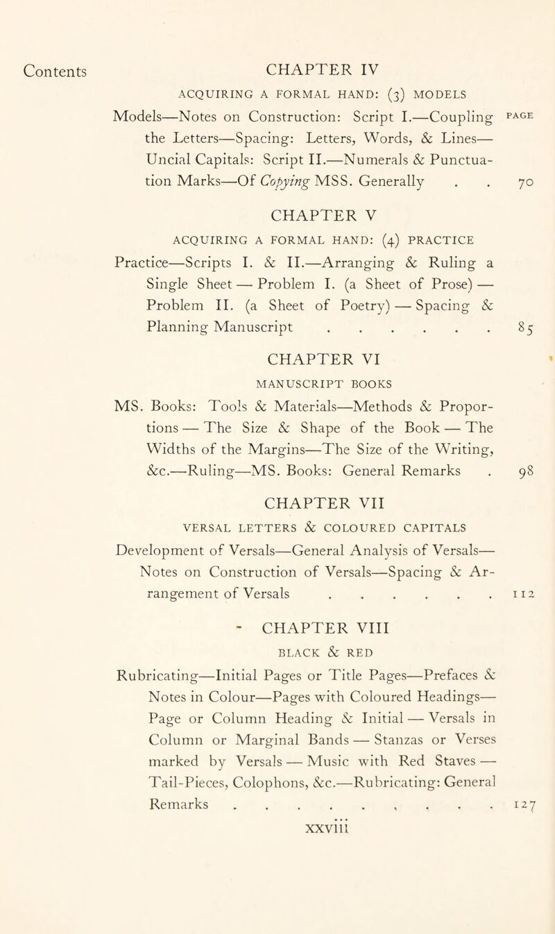 ACQUIRING A FORMAL HAND: (3) MODELS Models—Notes on Construction: Script I.—Coupling PAGE the Letters—Spacing: Letters, Words, & Lines— Uncial Capitals: Script II.—Numerals & Punctua¬ tion Marks—Of Copying MSS. Generally . . 70 CHAPTER V ACQUIRING A FORMAL HAND: (4) PRACTICE Practice—Scripts I. & II.—Arranging & Ruling a Single Sheet—Problem I. (a Sheet of Prose) — Problem II. (a Sheet of Poetry) — Spacing & Planning Manuscript.85 CHAPTER VI MANUSCRIPT BOOKS MS. Books: Tools & Materials—Methods & Propor¬ tions — The Size & Shape of the Book — The Widths of the Margins—The Size of the Writing, &c.—Ruling—MS. Books: General Remarks . 98 CHAPTER VII VERSAL LETTERS & COLOURED CAPITALS Development of Versals—General Analysis of Versals— Notes on Construction of Versals—Spacing & Ar¬ rangement of Versals .112 - CHAPTER VIII BLACK & RED Rubricating—Initial Pages or Title Pages—Prefaces & Notes in Colour—Pages with Coloured Headings— Page or Column Heading & Initial — Versals in Column or Marginal Bands — Stanzas or Verses marked by Versals — Music with Red Staves — Tail-Pieces, Colophons, &c.—Rubricating: General Remarks.. , . .127