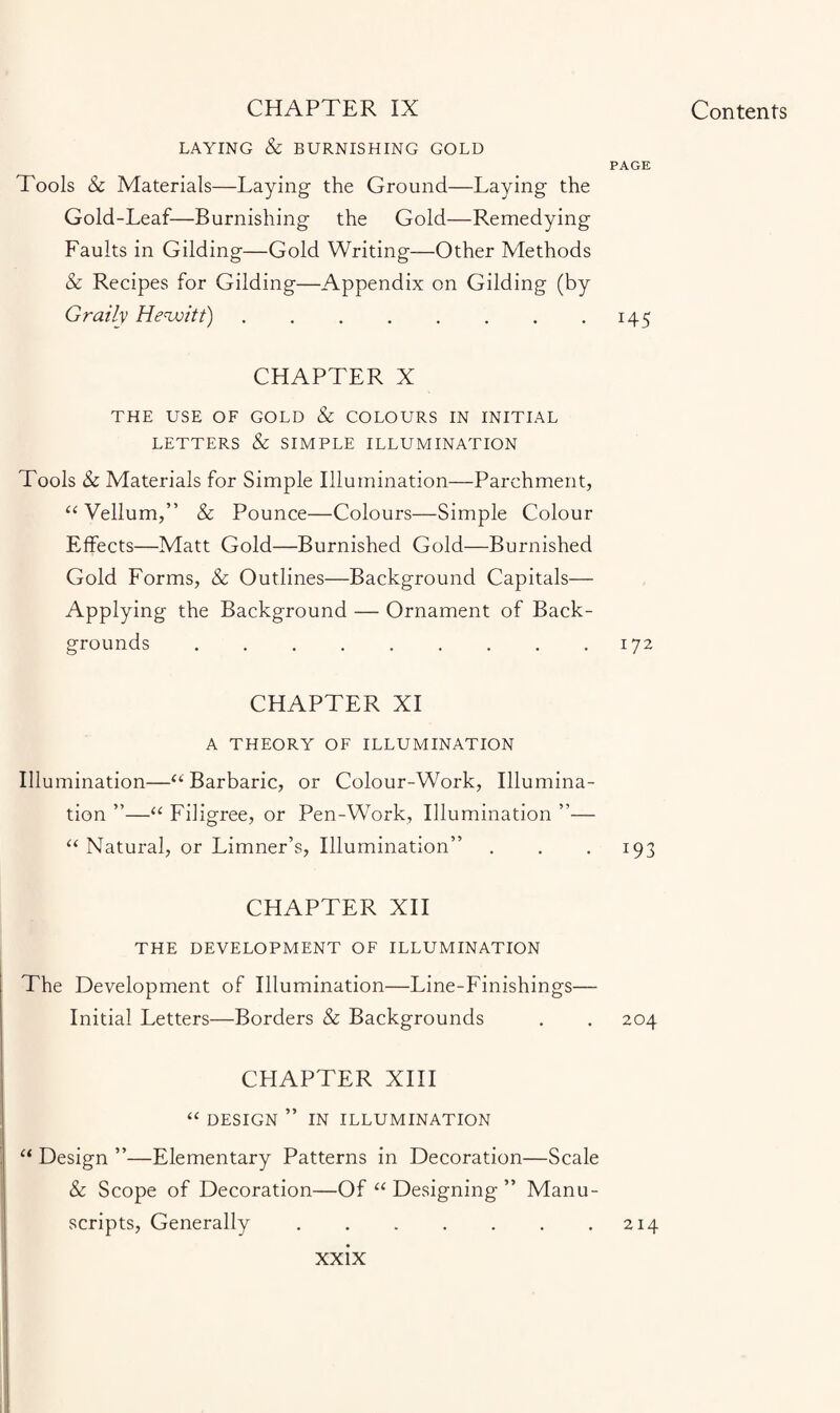 LAYING & BURNISHING GOLD PAGE Tools & Materials—Laying the Ground—Laying the Gold-Leaf—Burnishing the Gold—Remedying Faults in Gilding—Gold Writing—Other Methods & Recipes for Gilding—Appendix on Gilding (by Grailv Hewitt).145 CHAPTER X THE USE OF GOLD & COLOURS IN INITIAL LETTERS & SIMPLE ILLUMINATION Tools & Materials for Simple Illumination—Parchment, “ Vellum,” & Pounce—Colours—Simple Colour Elfects—Matt Gold—Burnished Gold—Burnished Gold Forms, & Outlines—Background Capitals— Applying the Background — Ornament of Back¬ grounds .172 CHAPTER XI A THEORY OF ILLUMINATION Illumination—a Barbaric, or Colour-Work, Illumina¬ tion ”—“ Filigree, or Pen-Work, Illumination ”— “ Natural, or Limner’s, Illumination” . . 193 CHAPTER XII THE DEVELOPMENT OF ILLUMINATION The Development of Illumination—Line-Finishings— Initial Letters—Borders & Backgrounds . . 204 CHAPTER XIII “ DESIGN ” IN ILLUMINATION “ Design ”—Elementary Patterns in Decoration—Scale & Scope of Decoration—Of “ Designing ” Manu¬ scripts, Generally.214