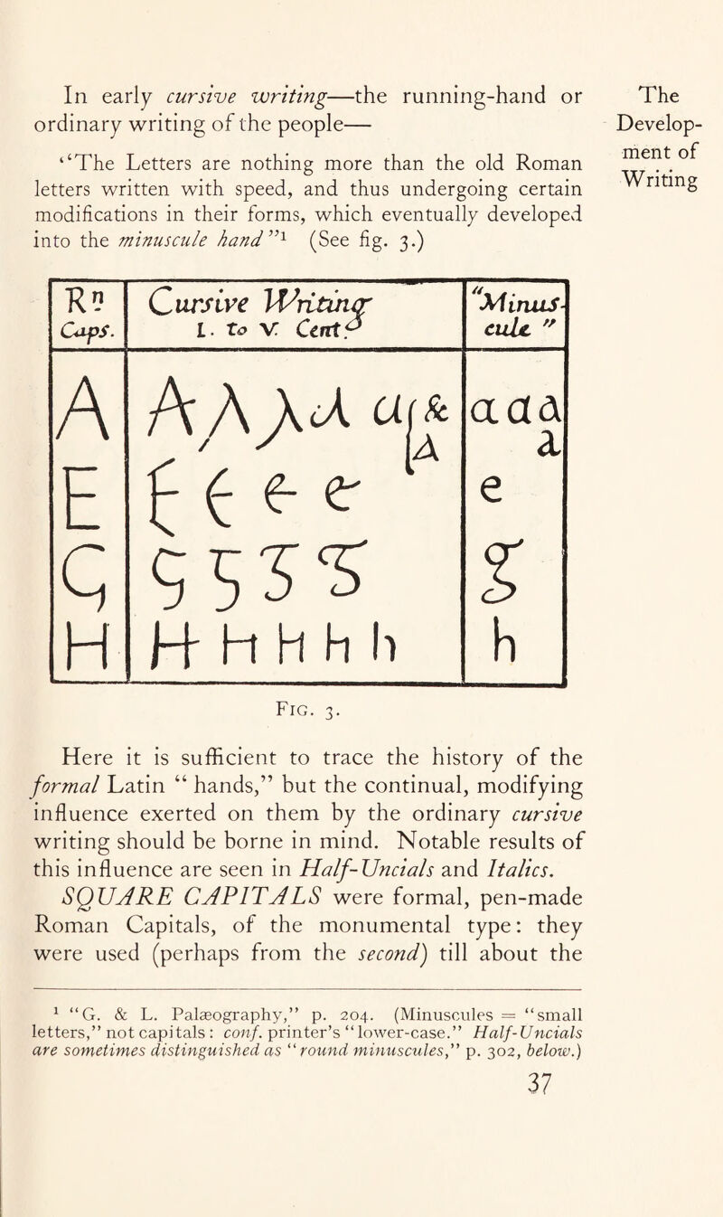 In early cursive writing—the running-hand or ordinary writing of the people— ‘‘The Letters are nothing more than the old Roman letters written with speed, and thus undergoing certain modifications in their forms, which eventually developed into the minuscule hand5,1 (See fig. 3.) The Develop¬ ment of Writing R? Caps. Qursive Writuur L- to V Cart? Minus¬ cule.  A A A arf a ad a E e % H _ H h H h h . ... h Fig. 3. Here it is sufficient to trace the history of the formal Latin “ hands,” but the continual, modifying influence exerted on them by the ordinary cursive writing should be borne in mind. Notable results of this influence are seen in Half-JJncials and Italics. SQUARE CAPITALS were formal, pen-made Roman Capitals, of the monumental type: they were used (perhaps from the second) till about the 1 “G. & L. Palaeography,” p. 204. (Minuscules = ‘‘small letters,” not capitals : conf. printer’s “ lower-case.” Half-Uncials are sometimes distinguished as “round minuscules,” p. 302, below.)