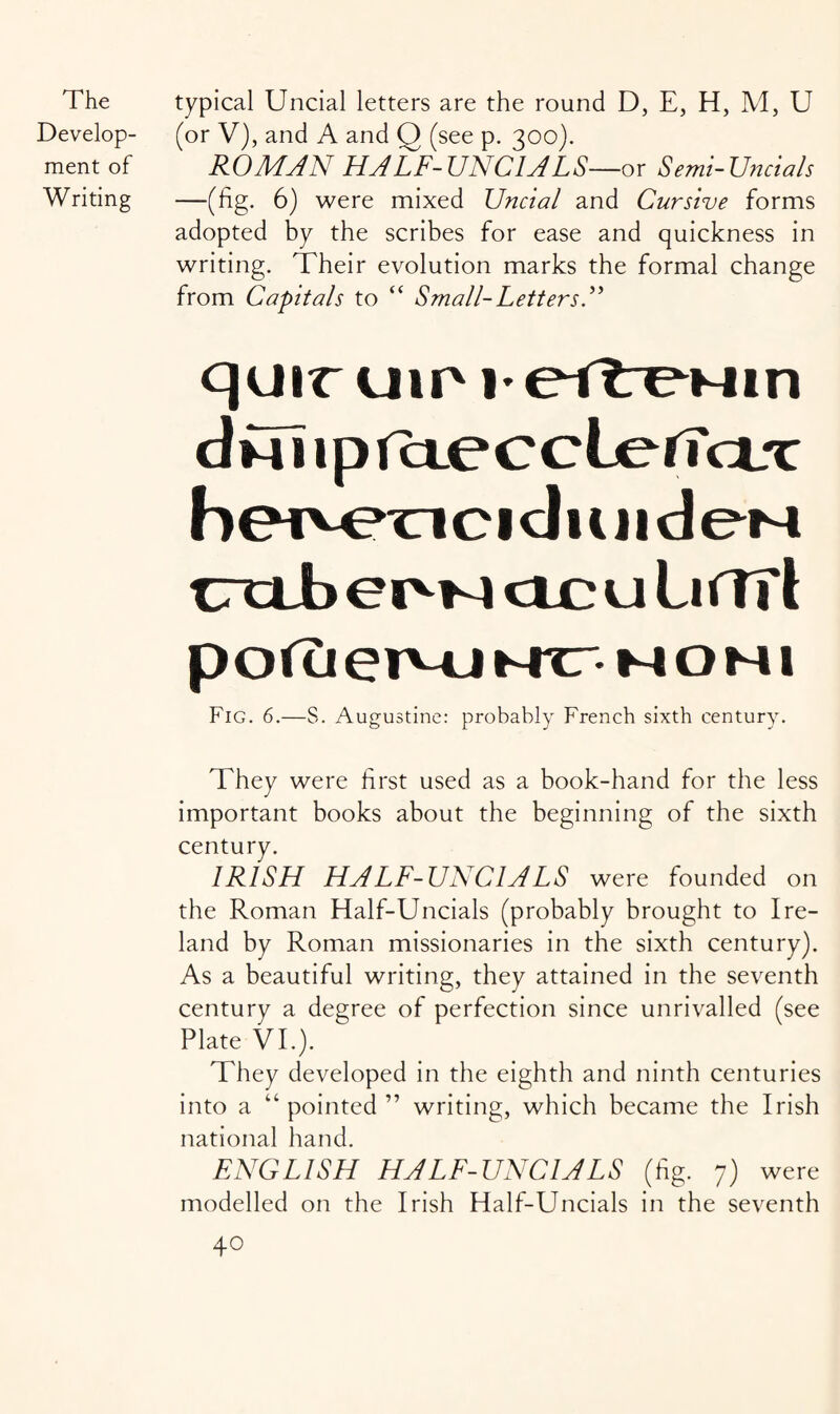 Develop¬ ment of Writing (or V), and A and Q (see p. 300). ROMAN HALF-UNCIALS—ox Semi-Uncials —(fig. 6) were mixed Uncial and Cursive forms adopted by the scribes for ease and quickness in writing. Their evolution marks the formal change from Capitals to “ Small-Letters A qoir uip I-eftre^Min dul ipicteccLeiTcLx b c 1 cl u j 1 d eM CXLb eiM-4 dc u Liffrt p o(u erMj mxt-m o m 1 Fig. 6.—S. Augustine: probably French sixth century. They were first used as a book-hand for the less important books about the beginning of the sixth century. IRISH HALF-UNCIALS were founded on the Roman Half-Uncials (probably brought to Ire¬ land by Roman missionaries in the sixth century). As a beautiful writing, they attained in the seventh century a degree of perfection since unrivalled (see Plate VI.). They developed in the eighth and ninth centuries into a “pointed” writing, which became the Irish national hand. ENGLISH HALF-UNCIALS (fig. 7) were modelled on the Irish Half-Uncials in the seventh