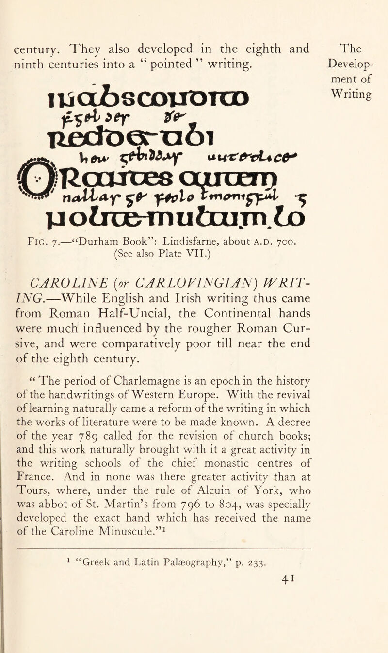 century. They also developed in the eighth and ninth centuries into a “ pointed ” writing. usajfascoTJOra) uecroeruoi ' nalta-y $0* y+olo Z*r>enifyul yotoab-Tnutoiijn to Fig. 7.—“Durham Book”: Lindisfarne, about a.d. 700. (See also Plate VII.) The Develop¬ ment of Writing CAROLINE [or CARLOVINGIAN) WRIT¬ ING.—While English and Irish writing thus came from Roman Half-Uncial, the Continental hands were much influenced by the rougher Roman Cur¬ sive, and were comparatively poor till near the end of the eighth century. “ The period of Charlemagne is an epoch in the history of the handwritings of Western Europe. With the revival of learning naturally came a reform of the writing in which the works of literature were to be made known. A decree of the year 789 called for the revision of church books; and this work naturally brought with it a great activity in the writing schools of the chief monastic centres of France. And in none was there greater activity than at Tours, where, under the rule of Alcuin of York, who was abbot of St. Martin’s from 796 to 804, was specially developed the exact hand which has received the name of the Caroline Minuscule.”1 1 “Greek and Latin Palaeography,” p. 233.