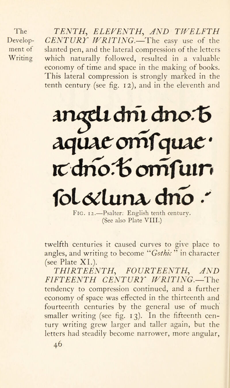 Develop¬ ment of Writing CENTURY WRITING.—The easy use of the slanted pen, and the lateral compression of the letters which naturally followed, resulted in a valuable economy of time and space in the making of books. This lateral compression is strongly marked in the tenth century (see fig. 12), and in the eleventh and aru^U dm dmvB aquAtomfqiuc nrdrfoT omfam fbl <5<turLV dno Fig. 12.—Psalter: English tenth century. (See also Plate VIII.) twelfth centuries it caused curves to give place to angles, and writing to become “Gothic ” in character (see Plate XI.). THIR T E ENT H, FO UR TEENTH, AND FIFTEENTH CENTURY WRITING.— The tendency to compression continued, and a further economy of space was effected in the thirteenth and fourteenth centuries by the general use of much smaller writing (see fig. 13). In the fifteenth cen¬ tury writing grew larger and taller again, but the letters had steadily become narrower, more angular,