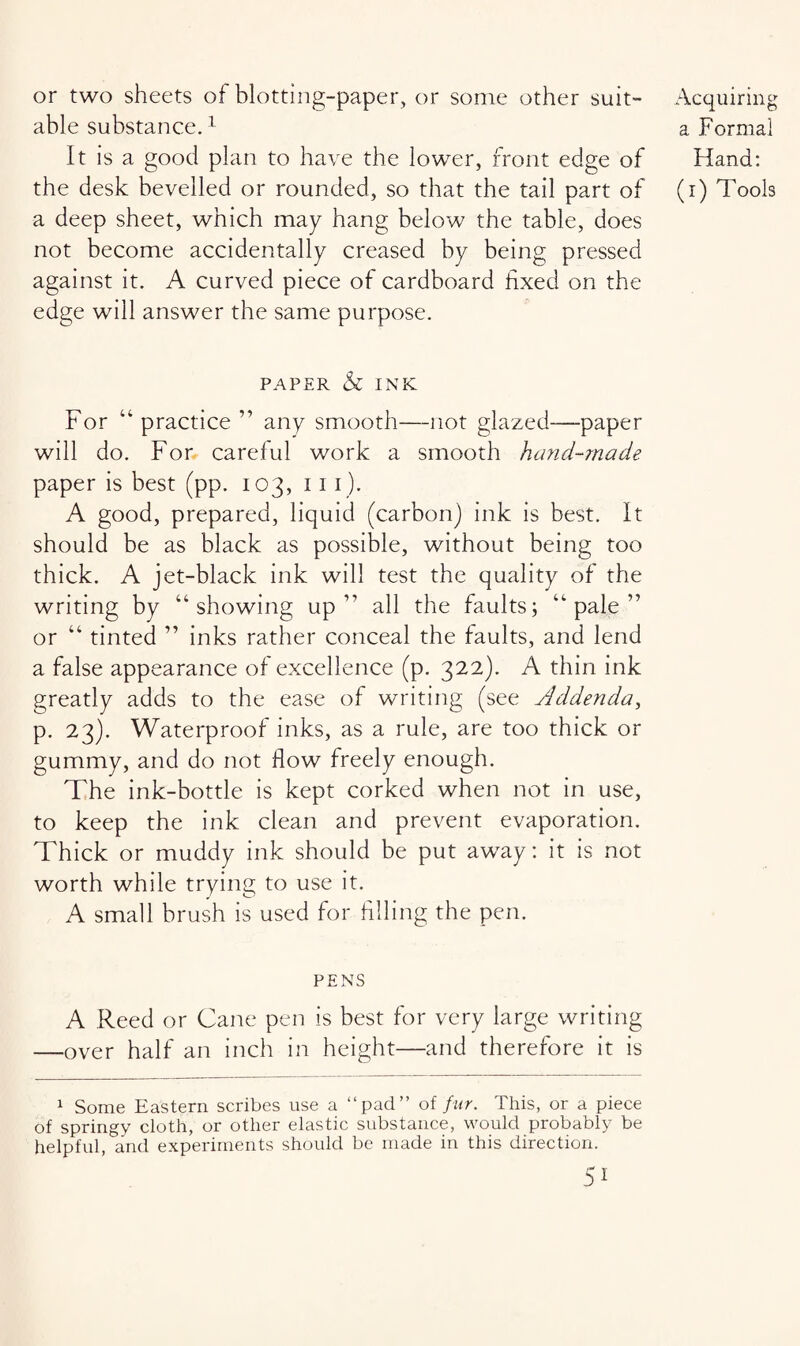 or two sheets of blotting-paper, or some other suit¬ able substance.1 It is a good plan to have the lower, front edge of a deep sheet, which may hang below the table, does not become accidentally creased by being pressed against it. A curved piece of cardboard fixed on the edge will answer the same purpose. paper & INK For “ practice ” any smooth—not glazed—paper will do. For careful work a smooth hand-made paper is best (pp. 103, 11 1). A good, prepared, liquid (carbon) ink is best. It should be as black as possible, without being too thick. A jet-black ink will test the quality of the writing by “showing up” all the faults; “pale” or “ tinted ” inks rather conceal the faults, and lend a false appearance of excellence (p. 322). A thin ink greatly adds to the ease of writing (see Addenda, p. 23). Waterproof inks, as a rule, are too thick or gummy, and do not flow freely enough. The ink-bottle is kept corked when not in use, to keep the ink clean and prevent evaporation. Thick or muddy ink should be put away: it is not worth while trying to use it. A small brush is used for filling the pen. PENS A Reed or Cane pen is best for very large writing —over half an inch in height—and therefore it is 1 Some Eastern scribes use a “pad” of fur. This, or a piece of springy cloth, or other elastic substance, would probably be helpful, and experiments should be made in this direction. 51 Acquiring a Formal Hand: