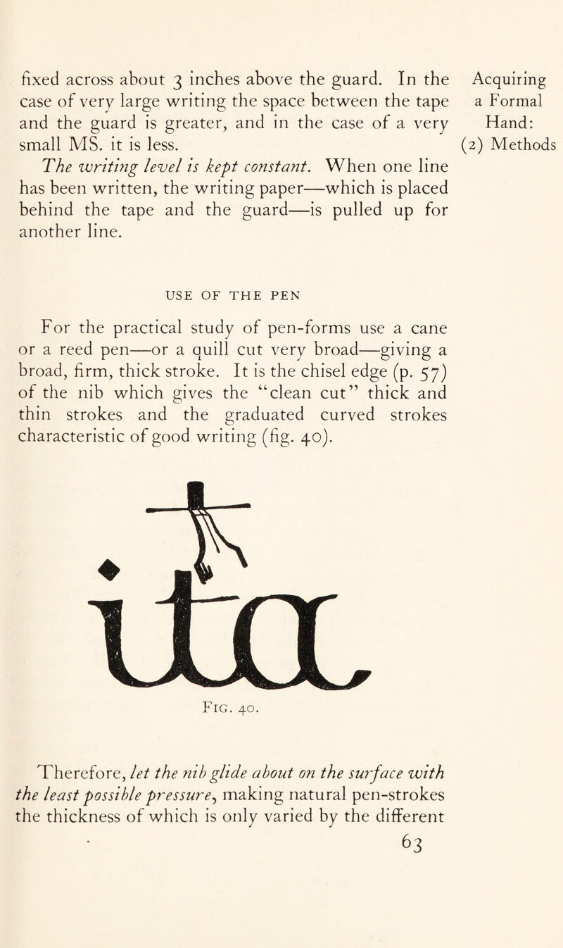 fixed across about 3 inches above the guard. In the case of very large writing the space between the tape and the guard is greater, and in the case of a very small MS. it is less. The writing level is kept constant. When one line has been written, the writing paper—which is placed behind the tape and the guard—is pulled up for another line. USE OF THE PEN For the practical study of pen-forms use a cane or a reed pen—or a quill cut very broad—giving a broad, firm, thick stroke. It is the chisel edge (p. 57) of the nib which gives the “'clean cut” thick and thin strokes and the graduated curved strokes characteristic of good writing (fig. 40). Fig. 40. Acquiring a Formal Hand: (2) Methods Therefore, let the nib glide about on the surface with the least possible pressure^ making natural pen-strokes the thickness of which is only varied by the different