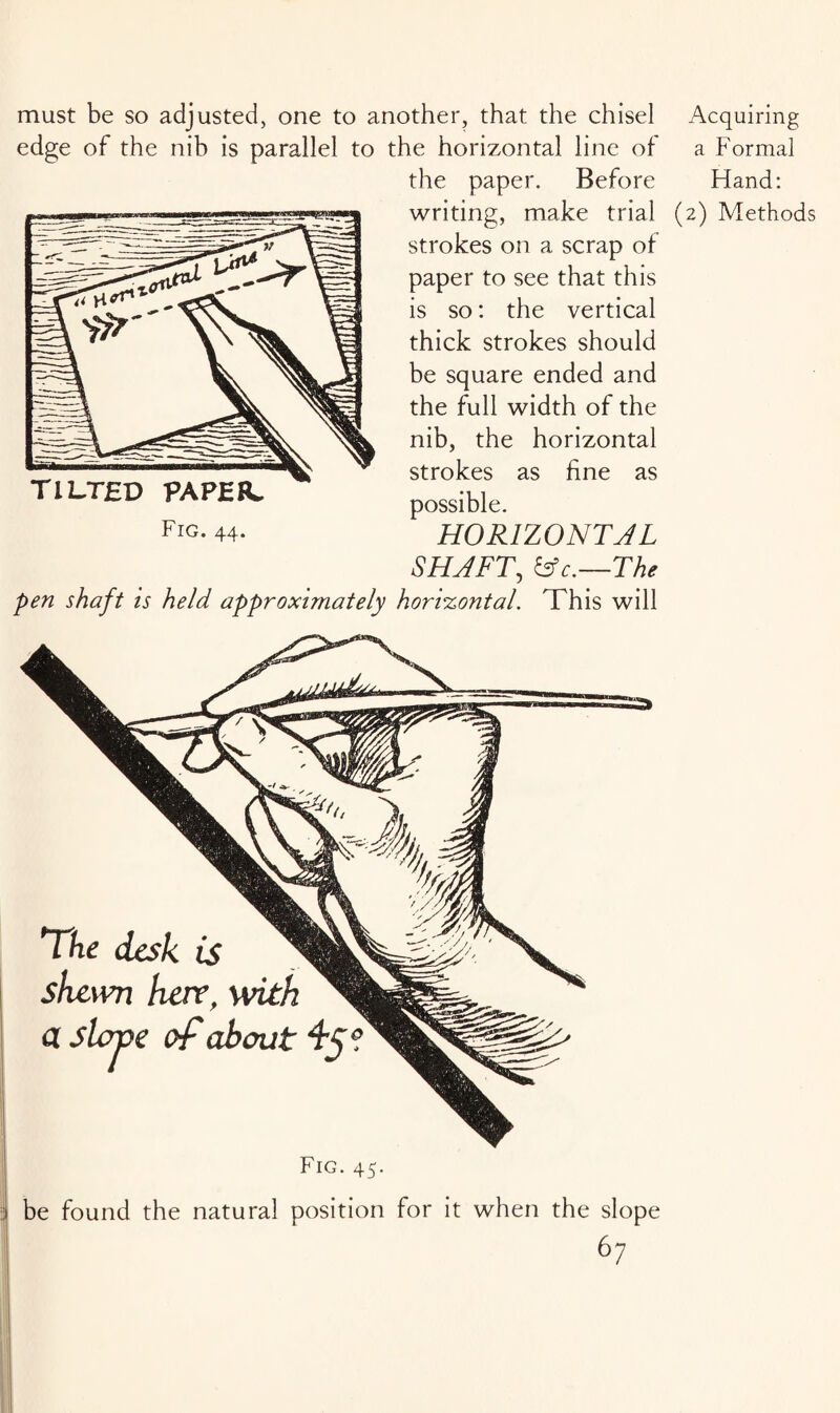 must be so adjusted, one to another, that the chisel Acquiring edge of the nib is parallel to the horizontal line of a Formal the paper. Before bland: writing, make trial (2) Methods strokes on a scrap of paper to see that this is so: the vertical thick strokes should be square ended and the full width of the nib, the horizontal strokes as fine as possible. HORIZONTAL SHAFT, c.—The pen shaft is held approximately horizontal. This will tilted paper. FIG. 44. The desk is shewn heir, with a stove of about Fig. 45. be found the natural position for it when the slope